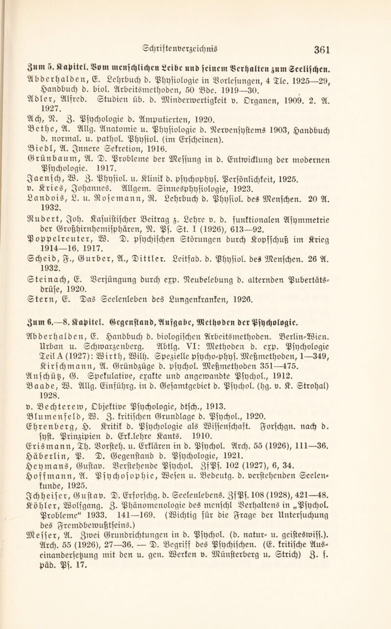 3«tn 5. Kapitel. $otn ntcnfcplifpen Scibc unb feinem «erhalten aum ©eeliftpen. Abberpalben, ©. Seprbutp b. ^ppfiologie in 93orlefungen, 4 £le. 1925—29, |mnbbucp b. bioL Arbeitümetpoben, 50 33be. 1919—30. 31 bl er, 311freb. ©tubien üb. b. SJMnbertoertigfeit b. Organen, 1909. 2. A. 1927. Ad), A. 3- ^ßfptpologie b. Amputierten, 1920. $etpe, 31. Altg. 31natomie u. ^ppfiologie b. AerbenfpftemS 1903, $anbbu<p b. normat. u. patpol. ^ppfiol. (im ©rfdjeinen). 93iebl, A. innere ©etretion, 1916. ©rünbaum, 31. ©). Probleme ber SAeffung in b. ©nttbicflung ber mobernen ^fpcpologie. 1917. 3aenfd), SS. 3- s$ppfiol. u. Minif b. pfpepopppf. ^erfönlicpfeit, 1925. b. £rie3, 3opamte§. Allgem. ©inneJpppfiologie, 1923. SanboB, S. u. Aojemann, 91. Seprbucp b. fßppfiol. be£ SAenfcpen. 20 A. 1932. Aubert, 3°P* $afuiftijcper Beitrag j. Sepre b. b. funftionalen Afpmmetrie ber ©rofjpirnpemifppären, A. Sß\. ©t. I (1926), 613—92. ^ßoppelreuter, SS. 'S), pfpepifepen ©törungen burd) ^opffepup im $rieg 1914—16. 1917. ©epeib, ^., ©urber, A., Mittler. Seitfab. b. APpfiol- be£ 3Aenjcpen. 26 31. 1932. ©teinad), ©. Sßerjüngung burd) ejp. Aeubelebung b. alternben 9ßubertät§* brüje, 1920. ©tern, ©. 3)a§ ©eelenieben be3 Sungenlranten, 1926. $um 6.—8. Kapitel, ©egenftanö, Aufgabe, Aletpobcn bet ^fpcpologie. 31bberpalben, ©. öanbbud) b. biologifcpen Arbcit3metpoben. SSerlimSSien. Urban u. ©epinargenberg. Abtlg. VI: SAetpobeu b. ejp. Afpdpologie %e'ü A (1927): SSirtp, SSilp. ©pejidle pfpepopppf. SAepmetpoben, 1—349, $Dirfd)mann, 31. ©rünbjüge b. pjpdpol. 9Aepmetpoben 351—475. Anfcpüp, ©. ©pefulatibe, ejafte unb angemanbte Sßfpdpol., 1912. 33aabe, SS. Allg. ©infüprg. in b. ©efamtgebiet b. $jpcpoI. (pg. b. ©tropal) 1928. b. 93e<ptereu>, Objettibe ^jpcpologie, btfep., 1913. 931umenfelb, SS. 3- fritifepen ©runblage b. $fpcpol., 1920. ©prenberg, £>. $ritif b. ißfptpelogie al§ SSiffenfd)aft. ^orfepgn. ttad) b. fpft. ^ringipien b. ©rUepre kant3. 1910. ©ri^mann, Stp. SSorftep. u. ©rflären in b. $fpd)oI. Arcp. 55 (1926), 111—36. <£>äberlitt, Sß- ©egenftanb b. Sßfpcpologie, 1921. |>epman§, ©uftab. Aerftepenbe $fpcpol. 3f^ßP 102 (1927), 6, 34. £>offmann, 3t. )ßfpcpofoppie, SSefen u. 33ebeutg, b. berftepenben ©eelem tunbe, 1925. geppeifer, ©uftab. ©. ©rforfepg. b. ©eelenleben§. 3f$f* 108 (1928), 421—48. kopier, SSolfgang. 3- ^päuotnenologie be3 menfcpl SSerpaltenS in „ißjpcpol. Probleme“ 1933. 141—169. (SSicptig für bie $rage ber ünterjuepung be§ 3rembbertmptfein3.) 9Aeffer, 3t. 3^1 ©runbrieptungen in b. ^fpcpol. (b. natur* u. geifte§miff.). Arcp. 55 (1926), 27—36. — Söegriff be§ pfpepifepen. (©. tritifepe Au§* einanberfepung mit ben n. gen. SSerten b. 3Aünfterberg u. ©triep) 3- f* päb. «ßf. 17.