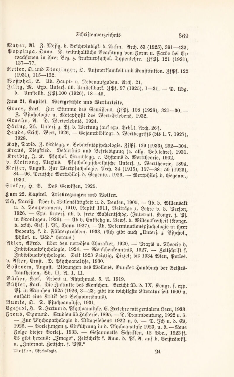 Scpriftenbergeidpnig 309 Wlatyex, 3tt. 3. 3ttejfg. b. ©efcpminbigt. b. 3tufm. 3trdp. 53 (1925), 391—432, ^Po^pinga, 0nno. T. teitintjattticpe 33eacptung öou u, ^citbe bei ©Ir* macbjenen in iprer 33e§. §. ftrufturpfpcpot. Tppentepre. 8f¥f. 121 (1931), 137-—77, Leiter, 0. unb Sterjinger, 0. 3tufmerffamleit unb ftonftitution. BW. 122 (1931), 115—132. 1 SSeftppat, ©. Üb. $aupt* u. 9?ebenaufgaben. 3trcp. 21. Billig, TI. ©£p. Unterj. üb. Umftetibarf. 3«ßf, 97 (1925), 1—31. — $> üba b. Umftettb. 3^1.100 (1926), 18—49. * Bunt 21. tapitet. Settgcfüple unb Serturtcite. ©roo§, ®axl Bur (Stimme beg ©emijjeng. 8f$f- 108 (1928), 321—30.— 8- ^ßjpcpotogie u. 9ttetapt)pjit heg 2öert-©rtebeng, 1932. ©ruepn, 3t. 3). 3Bertertebnig, 1924. Häring, Tp. Unterj. 5. $j. b. Wertung (auf ejp. ©rbl.). 3trcp. 26f. |>epbe, (Sricf). 3Sert, 1926. — ©ejamtbibtiogr. b. Sertbegriffg (big 1. 7. 1927), 1928. ®ap, Tabib. 3- ©rbtegg. e. 33ebürfnigpjpcpoIogie, Bf^j. 129 (1933), 292—304. ÄrauS, «Siegfrieb. 33ebürfnig unb 33efriebigung (e. attg. 33eb.lepre), 1931. treibig, 3. Sßjpdpol. ©runbtegg. e. Spftemg b. Serttpeorie, 1902. ö. Tleinong, 3tte£iug. $jpcpotogijcp=etpij(pe Unterj. 3. Serttpeorie, 1894. 501 ejjer, 3tuguft. Bur Sertpjpcpologie. 3trdp. 34 (1915), 157—88; 50 (1925), 84—96. Teutjcpe Sertppitoj. b. ©egenm., 1926. — Sertppitoj. b. ©egenm., 1930. ©toter, tp. ©. Tag ©emijjen, 1925. Bunt 22. Kapitel. Triebregungen unb Sotten. Step, Oiarcip. Über b. Sittengtätigteit u. b. Renten, 1905. — üb. b. Sitlengatt u. b. Temperament, 1910. jfteptif 1911, Beiträge 5, £epre 0. b. $erjon, 1926. — ©£p. Unterj. üb. b. freie Saptentjcpbg. (Internat, ®ongr. f. $f. in ©roningen, 1926). — üb b. ©ntftepg u. 33emj. b. Sittengfreipeit (ftongr. b. btjep. ©ej. f. $f., 33onn 1927).— üb. Teterminationgpjpdpologie in iprer 33ebeutg. f. b. Büprerprobtem, 1933. (3tdp gibt audp „Unterj. 3. jßfpdpol., ^pitoj. u. $äb.“ peraug.) 3tbter, 3ttfreb. Über ben nerböjen ©parafter, 1920. — $rajig u. Theorie b. Bnbiöibuatpjpcpologie, 1924. — 3ttenjcpentenntnig, 1927. — Beitjcprift f. Bnbiüibuatpjpcpotogie. Seit 1923 Seip^ig, ^irjet; big 1934 Sien, Verleg, ü. 3t ft er, ©rnft. T. ^jpcpoanatpje, 1930. 33oftroem, 3tuguft. Störungen beg Solleng, 33umfeg &anbbucp ber ©eifteg* frantpeiten, 33b. II, 3t. I, II. 33üdper, Slart. 3trbeit u. SUjptpmug. 5. 3t. 1919. düpier, £art. Tie Bnftintte beg 3ftenjcpen. 33ericpt üb. b. IX. ®ongr. f. e$p. in TOndpen 1925 (1926, 3—23; gibt bie midptigfte Literatur feit 1900 u. enthält eine $ritit beg 33epabiorigmug). 33umte, 0. T. ^jpcpoanatpje, 1931. ©gejebi, T. Brrtnm b. $jpd)oanaIpje. ©. Brrtepre mit genialem ®ern, 1933. Breub, Sigmunb. Stubien üb ^pfterie, 1895. — T. Traumbeutung, 1922 u. ö. — gur ^jpepopatpotogie b. 3ltttaggtebeng 1922 u. ö. — T. $dp u. b. ©g, 1925. — 23ortejungen 3. ©ütfüprung in b. ^jpcpoanatpje 1923, u. ö. — Neue Botge biejer 33ortej., 1933. — ©ejammette Scpriften, 12 33be., 1923 ff. ©§ gibt peraug: „Bmago, Beitjdprift f. 3tnm. b. $j. 31. auf b. ©eiftegmijj. u. „Bnternat. Beüjcpr. f. ^j3t.“ 3Ji: eff er, ^fgcfjologte. 24