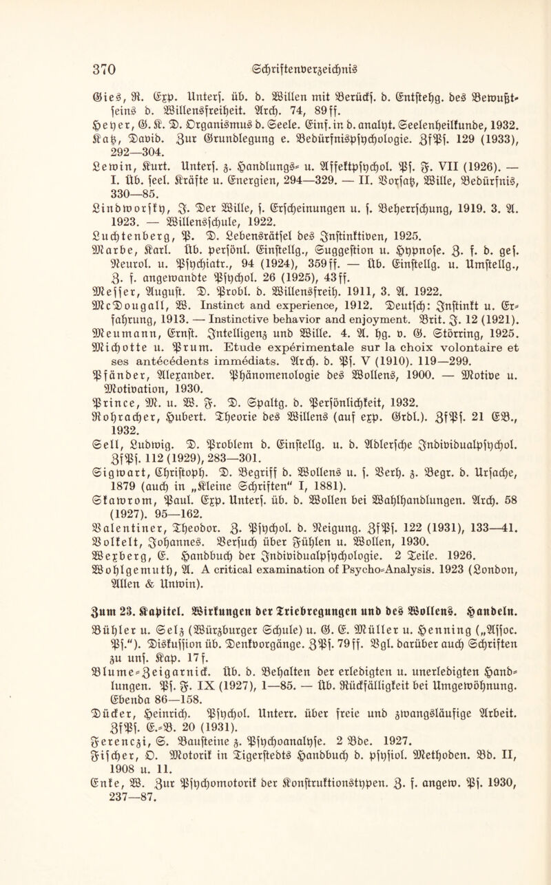 @He3, 9t. ©jp. Unterf. üb. b. SBilten mit 53erüdf. b. (Sntftefjg. be3 SSetoufjt* fein§ b. SBilten3freif)eit. 5trd). 74, 89 ff. & e p e r, ©. St. ®. Organismus b. ©eete. (Sinf. in b. analst, ©eetenpeitfunbe, 1932. Stap, iaöib. 3ur ©nmbtegung e. S3ebürfni3pfpd)otogie. 3f$f. 129 (1933), 292—304. £emin, Sturt. Unterf. g. £>anbtung§= u. 5tffettpfpd)ot. $f. 3f. VII (1926). — I. Üb. feet. Kräfte u. Energien, 294—329. — II. SSorfap, SBille, S8ebürfni§, 330—85. Sinbmorffp, 3« ®er SBitte, f. Ghcfcpeinungen u. f. SSeperrfcpung, 1919. 3. 5t. 1923. — SBittenäfcpute, 1922. £itd)tenberg,^. ®. £eben§rätfet be§ ^nftinftiöen, 1925. SJtarbe, Start. Üb. perfönt, (Sinftettg., ©uggeftion u. Jpppnofe. 3* f* b. gef. 9teurot. u. $fpd)iatr., 94 (1924), 359ff. — Üb. (Sinftellg. u. Umftettg., 3. f. angemanbte $fpd)ot. 26 (1925), 43 ff. Keffer, 5luguft. $). s$robt. b. SBitten£freit). 1911, 3. 5t. 1922. 50tc®ougalt, SB. Instinct and experience, 1912. 'Seutfcf): ^nftinlt u. (Sr* faprung, 1913. — Instinctive behavior and enjoyment. S3rit. 3* 12 (1921). 9Jteumann, (Srnft. 3nte^9ena unb SBitte. 4. 5t. hg. 0. ($. ©törrhtg, 1925. 5JUd)otte u. ^Srum. Etüde experimentale sur la choix volontaire et ses antecedents immediats. 5trcf). b. ^5f. V (1910). 119—299. ^ßfünber, 5ttejanber. ißpänomenotogie be3 SBotteng, 1900. — Üttotiüe u. 5ftotiöation, 1930. $rince, 5U. u. SB. 3* ©paltg. b. $erföntid)teit, 1932. tttohracper, Hubert. Theorie be3 SBitten3 (auf e£p. ©rbt.). 3W* 21 ©35./ 1932. ©ett, Submig. $>. Problem b. (Sinftetlg. u. b. 5tbterfd)e 3^biüibuaIpfpd)ot. 3f«ßf. 112(1929), 283—301. ©igmart, (Shriftopfj. ®. begriff b. SBotten§ u. f. SSert). g. 53egr. b. Urfadje, 1879 (and) in „kleine ©driften“ I, 1881). ©tamrom, ^aut. (Sjp. Unterf. üb. b. SB ollen bei SBaf)tt)anbtungen. 5trdt). 58 (1927). 95—162. SSatentiner, £t)eobor. 3* ^fpdjot. b. Neigung. 3f$f. 122 (1931), 133—41. SSottett, 3ot)anne£. 33erfud) über fühlen u. SBotten, 1930. SBejberg, (S. ^anbbuct) ber 3nbiöibuatpfpd)otogie. 2 £eite. 1926. SBofjIgemutt), 5t. A critical examination of Psycho*Analysis. 1923 (Sonbon, 5tIIen & Untoin). $um 23. Kapitel. Sirtmtgen ber Sriebregmtgen mtb be£ 2Boüen3. Raubein. S5ü^ter u. ©etg (SBürgburger ©djute) u. 0). (S. SOlütter u. Henning („5tffoc. s$f.). 3)i§!uffion üb. £)en!t>orgänge. 3$f. 79ff. Sßgt. barüber aud) ©djriften gu unf. Stap. 17 f. S5tume^3el9arnlfl. Üb. b. S3et)atten ber ertebigten u. unertebigten £>anb* tungen. *ßf. 3* IX (1927), 1—85. — Üb. 9tüdfättig!eit bei Umgewöhnung. (Sbenba 86—158. £>üder, £>einrid). ^fpcpot. Unterr. über freie unb gmang§Iäufige 5trbeit. 3f$f. ©.-33. 20 (1931). gerencgi, ©. S3aufteine g. ^fpdjoanatpfe. 2 S3be. 1927. 3ifd)er, 0. äJtotorit in £igerftebt§ ^anbbud) b. pfpfiot. ^Jtettjoben. 93b. II, 1908 u. 11. (Snte, SB. 3ut $fpd)omotorit ber Stonftruttionätppen. 3« f« angew. $f. 1930, 237—87.