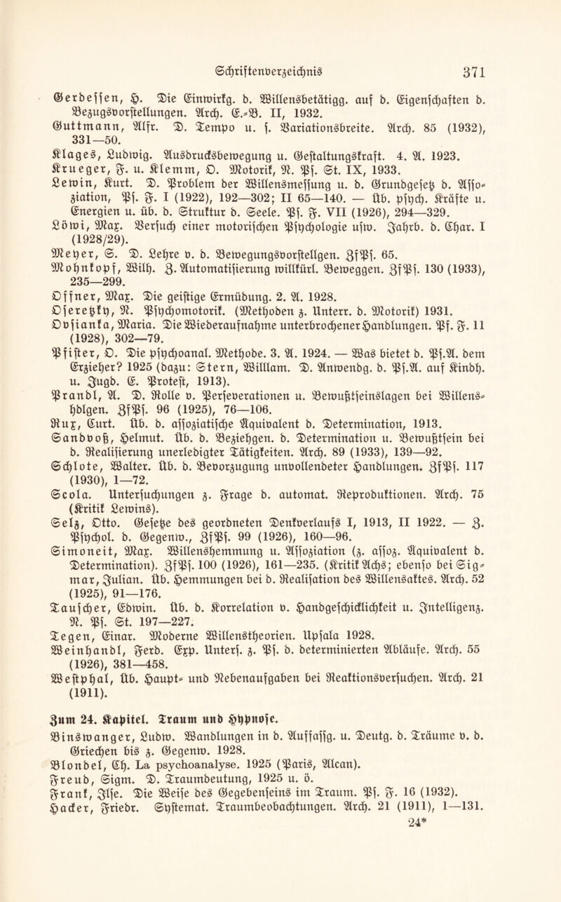 ©erbeffen, Die ©inmirlg. b. 28illen3betätigg. auf b. ©igenf «haften b. 23eäug§üorftellungen. 2lrcfp ©.*23. II, 1932. ©uttmann, 211fr. D. Dempo u. f. Variationsbreite. 2lr<h. 85 (1932), 331—50. KlageS, ßubmig. 2luSbructSbemegung u. ©eftaltungSfraft. 4. 21. 1923. Krueger, B- u. Kle mm, O. 9ttotorif, 91. fßf. St. IX, 1933. Semin, Kurt. D. Noblem ber SSillenSmeffung u. b. ©runbgefep b. 21ffo* Station, $f. B- I (1922), 192—302; II 65—140. — Üb. pft)d). Kräfte u. Energien u. üb. b. Struftur b. (Seele. $f. B- VII (1926), 294—329. Söhn, 9fta£. 23erfu<h einer motorifchen ^ft)cf)ologie ufm. ^a^rb. b. ©f)ar. I (1928/29). 9#et)er, S. D. Sehre b. b. 23emegung§öorfteIlgen. Bf$h 65. 9ttof)ntobf, SBilf). B. 21utomatifierung millfürl. 93emeggen. Bf^ßf- 130 (1933), 235—299. Offner, 9fta£. ‘Sie geiftige ©rmübung. 2. 21. 1928. Ofereptt), 91. ^ßfpchomotoril. (9ttetf)oben §. Unterr. b. 9Jtotorif) 1931. Obfianta, 9Jlaria. Die 2öieberaufnaf)me unterbrochener Jpanblungen. $f. B» 11 (1928), 302—79. ^fifter, O. Die pfpchoanal. 9Jtethobe. 3. 21. 1924. — 2öaS bietet b. «ßf.2t. bent ©rjieher? 1925 (baju: Stern, äBilllam. D. 2lnmenbg. b. $f.2(. auf Kinbl). u. Bugb. ©. ^roteft, 1913). $ ran bl, 21. D, Atolle o. ^ßerfeberationen u. 23emufiijeinSlagen bei SillenS* tjblgen. BW 96 (1925), 76—106. 9tuj, ©urt. Üb. b. affojiatifche 2tquiüalent b. Determination, 1913. Sanböoff, Helmut. Üb. b. 29e^iehgen. b. Determination u. 23emuf$tfein bei b. Stealifierung unerlebigter Dätigfeiten. 2lrc£). 89 (1933), 139—92. Sdjlote, äöalter. Üb. b. 23e0orjugung unüollenbeter ^anblungem Bf$h 117 (1930), 1—72. Scola. ttnterfuchungen j. B*O0e b. automat. Oteprobuttionen. 2lrd). 75 (Kritif SeminS). Sel§, Otto, ©efepe beS georbneten DentoerlaufS I, 1913, II 1922. — B* b. ©egenm., BW 99 (1926), 160—96. Simoneit, 9)la£. SBillenShemmung u. 2lfjo5iation (5. affog. 2tquioalent b. Determination). Bf^f* 100 (1926), 161—235. (Kritit21d)S; ebenfo beiSig* mar, Bulian. Üb. Hemmungen bei b. Stealifation beS SßillenSatteS. 2lrch* 52 (1925), 91—176. Daufcher, ©bmin. Üb. b. Korrelation b. ^anbgefchiülid)teit u. Beteiligend 9t. «ßf. St. 197—227. Degen, ©inar. 91toberne 28illen£tl)eorien. llpfala 1928. SBeinpanbl, Betb. ©£p. Unterf. d ^ßf. b. beterminierten 21bläufe. 21rcf). 55 (1926), 381—458. SSeftphal, Üb. &aupt* unb 9tebenaufgaben bei 9teattionSberju<hen. 21rch. 21 (1911). Bunt 24. Kapitel. Dtaunt unb §bpnofe. SöinSmanget, Subm. SBanblungen in b. 21uffaffg. u. Deutg. b. Dräume 0. b. ©riechen bis d ©egenm. 1928. üölonbel, ©h* La psychoanalyse. 1925 (^ßariS, 2llcan). Breub, Sigm. D. Draumbeutung, 1925 u. ö. Bran!, Blfe* Die DBeife beS ©egebenfeinS im Draum. $f. B» 16 (1932). <pacfer, B^iebr. Spftemat. Draumbeobachtungen. 2Irch- 21 (1911), 1—131. 24*
