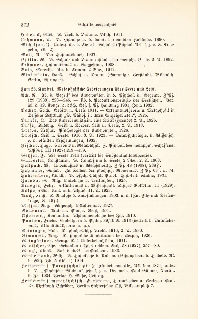 Habetod, ©ItiS. S>. SSett b. Staunte. Stjcp. 1911. £epntann, 9t. S). HPbnofe u. b. bamit bermanbten 3uftänbe. 1890. 2JUd)etfon, Unterj. üb. b. 5$:iefe b. ©cptafeS (Sßjpcpot. 9trb. pg. b. ©. 5!rae* petin, S3b. 2). 2KoU, 91. Ser HppnotiSmuS, 1907. ©pitta, SS. S. <Bcb)Iaf^ unb Sraumjuftänbe ber ntenftpl. ©eete. 2. 9t. 1892. Stöntner, ^tjprtoti^mu^ u. ©uggeftion, 1908. SSolb, Sttocertp. Üb. b. Staunt. 2 S3be., 1912. SSinterftein, HanS. ©cptaf u. Staunt (©antmlg.: SSerftänbt. SSiffenfd). Lettin, ©bringet). fturn 25. Kapitel. 9Jtetapppftfd)e Erörterungen übet ©eete unb Seit». 9lcp, 9h Üb. b. ^Begriff beS ltnbeftmfjten in b. Sßfpcpot. b. ©egenm. 3fSßj- 129 (1933), 223—245. — Üb. b. ^robuftionSprinäip beS ©eetifcpen. S3er. üb. b. 12. Äongr. b. btfcp. ©ef. f. $ßf. Hamburg 1931, 3ena 1932. SSecper, ©ricp. ©epirn u. ©eele 1911. — ©rfenntniStpeorie u. 9ftetapppjit in SefjoirS Seprbucp „S. ^Spitoj. in ipten ©ingelgebieten, 1925. S3untfe, 0. SaS Unterbemufjtfein, eine Sfritit (^reubS) 2. 9t., 1926. SBuffe, Subtnig. ©eift u. Körper, ßeib u. ©eete, 2. 9t. 1913. SremS, 9lrtpur. ^jb<ä)otogie beS Unbeümfjten, 1926. Sriefcp, £eib u. ©eete. 1916, 3. 9t. 1923. — Sßarapfpcpotogie, b. SSifjenjd). t>. b. ottulten ©rf Meinungen, 1932. $ifcp et, Hugo. ©rtebniS u. 9Jtetapppfih 3- $fpd)ot. beS metapppf. ©cpaffenS. 9l$f©t. HI (1928) 219—439. ©epfer, 3- Sie ©eete 1914 (bertritt bie ©ubftantiatitätStpeorie). ©utbertet, ^onftantin. S. Slampf um b. ©eete, 2 S3be., 2. 9t. 1903. Hettpad), SS. UnbetoupteS u. SSecpfetmirtg. 3f$f* 48 (1908), 238ff. HepmanS, ©uftab. ©acpen ber pfpdpfcp. SSttoniSmuS. 3ffl* 63 f. u. 74- Hoptenftein, ©matb. S. pfpd)04>ppfit. ^5robt. Hift.^trit. ©tubie, 1931. 3acobp, ©. 9tttg. Ontotogie b. SSirüidjteit, 1925. $rueger, f^etij. 0fMtiSmuS u. SSiffenfcpaft. StfcpeS SöotfStum 11 (1929). Stülpe, 03». ©int. in b. ^pitof. 11. 9t. 1923. 9ttacp, ©ruft. S>. 9tnatpje b. ©mpfinbungen. 1903. u. ö. (3ur 3$* unb ©eelen* frage, ©. 19 f.). Reffet, 9tug. SSiffenfcp. 0ftuttiSmuS, 1927. 9totteniuS. Materie, ^ßfpcpe, ©eift, 1934. Ofterreicp, Slonftantin. Sßpänomenotogie beS 3<P/ 1910. ^aulfen, triebt. ©inteitg. in b. *ßpitof. 39/40 9t. 1913 (bertritt b. ^araltetiS* muS, 9lftuatitätStpeorie u. a.). Meininger, 9tob. S. p|pcpo*pppf. ^robt. 1916, 2. 9t. 1930. ©imoneit, 9#a£. S. pfpcpifcpe ^onftitution ber ^erjon, 1926. SSeingärtuer, ©eotg. SaS Ünterbeumptfein, 1911. SSentf cper, ©tfe. ©ebanten 5. 3d)*problem. 9Ird). 58 (1927), 257—80. SS engl, 9tlopS. SaS £eib=©eete*$robtent, 1933. SSinbetbanb, SSitp. S>. Hppotpefe b. Unbetn. (©ipungSber. b. £>eibelb. 9tt. b. SSiff. S3b. 5 9tbf. 4) 1914. 3eitfcf)tift f. Sßörapfpd)otogie (gegrünbet bou 9ttej 9tffatom 1874, unter b. S. ,,^fpd)ifd)e ©tubien' jept pg. b. Dr. meb. ^ßaul ©ünner, Berlin. 9. 3g. 1934, SSertag 0. 9Jtupe, Seip^ig. 3eitf(prift f. metapfpd)ifcpe ^-otfcpung, Herausgeber u. Verleger ^5rof. Dr. ©priftopp ©(pröber, S3erlim£id)terfeibe Oft, SSilpetmptap 7.