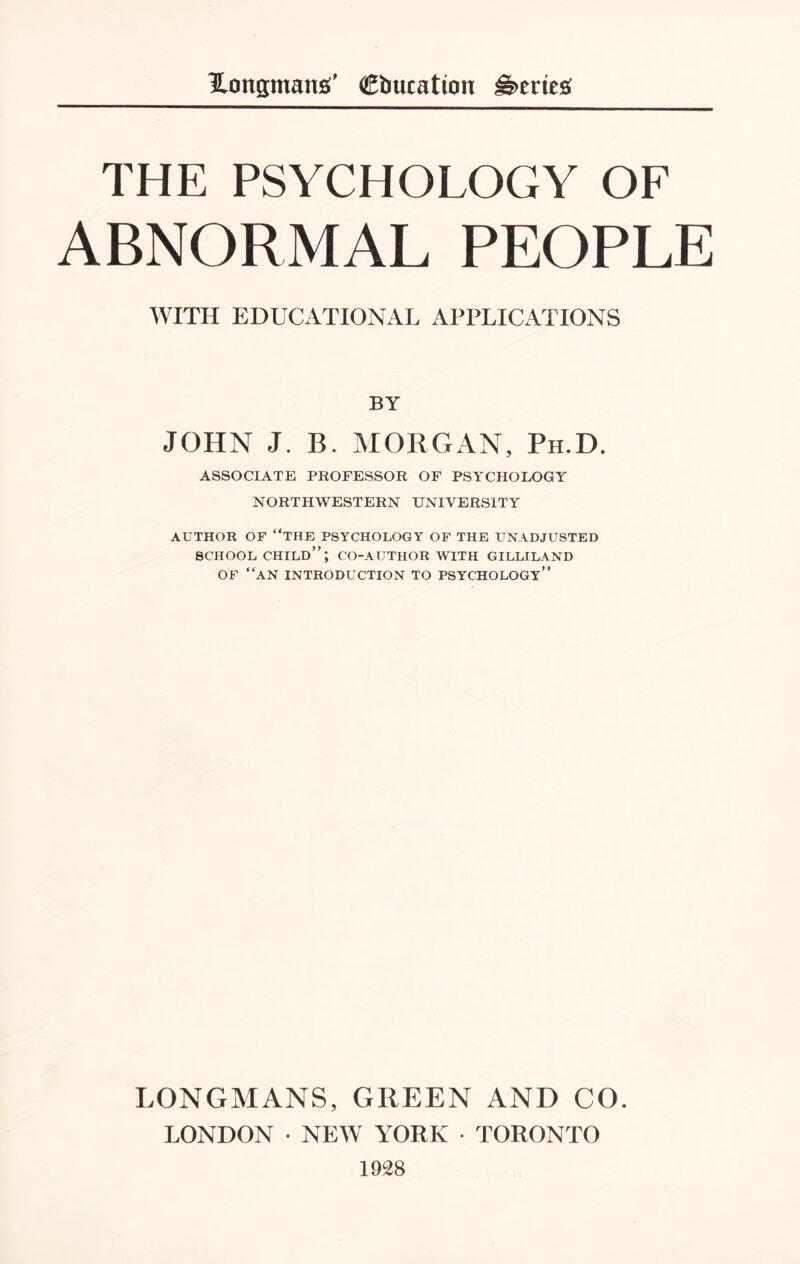 THE PSYCHOLOGY OF ABNORMAL PEOPLE WITH EDUCATIONAL APPLICATIONS BY JOHN J. B. MORGAN, Ph.D. ASSOCIATE PROFESSOR OF PSYCHOLOGY NORTHWESTERN UNIVERSITY AUTHOR OF “THE PSYCHOLOGY OF THE UNADJUSTED SCHOOL CHILD”; CO-AUTHOR WITH GILLILAND OF “AN INTRODUCTION to psychology” LONGMANS, GREEN AND CO. LONDON • NEW YORK • TORONTO 1928