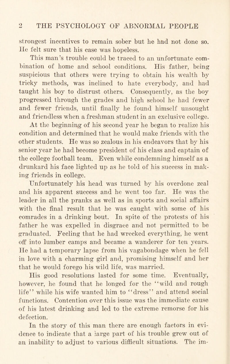 strongest incentives to remain sober but he had not done so. He felt sure that his case was hopeless. This man’s trouble could be traced to an unfortunate com¬ bination of home and school conditions. His father, being suspicious that others were trying to obtain his wealth by tricky methods, was inclined to hate everybody, and had taught his boy to distrust others. Consequently, as the boy progressed through the grades and high school he had fewer and fewer friends, until finally he found himself unsought and friendless when a freshman student in an exclusive college. At the beginning of his second year he began to realize his condition and determined that he would make friends with the other students. Lie was so zealous in his endeavors that by his senior year he had become president of his class and captain of the college football team. Even while condemning himself as a drunkard his face lighted up as he told of his success in mak¬ ing friends in college. Unfortunately his head was turned by his overdone zeal and his apparent success and he went too far. He was the leader in all the pranks as well as in sports and social affairs with the final result that he was caught with some of his comrades in a drinking bout. In spite of the protests of his father he was expelled in disgrace and not permitted to be graduated. Feeling that he had wrecked everything, he went off into lumber camps and became a wanderer for ten years. He had a temporary lapse from his vagabondage when he fell in love with a charming girl and, promising himself and her that he would forego his wild life, was married. His good resolutions lasted for some time. Eventually, however, he found that he longed for the “wild and rough life” while his wife wanted him to “dress” and attend social functions. Contention over this issue was the immediate cause of his latest drinking and led to the extreme remorse for his defection. In the story of this man there are enough factors in evi¬ dence to indicate that a large part of his trouble grew out of an inability to adjust to various difficult situations. The im-