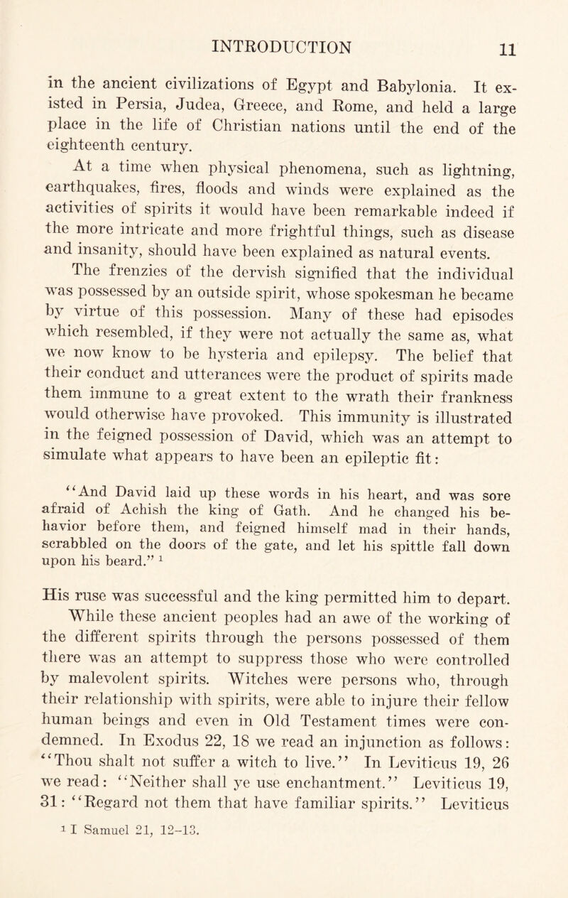 in the ancient civilizations of Egypt and Babylonia. It ex¬ isted in Persia, Jndea, Greece, and Rome, and held a large place in the life of Christian nations until the end of the eighteenth century. At a time when physical phenomena, such as lightning, earthquakes, fires, floods and winds were explained as the activities of spirits it would have been remarkable indeed if the more intricate and more frightful things, such as disease and insanity, should have been explained as natural events. The frenzies of the dervish signified that the individual was possessed by an outside spirit, whose spokesman he became by virtue of this possession. Many of these had episodes which resembled, if they were not actually the same as, what we now know to be hysteria and epilepsy. The belief that their conduct and utterances were the product of spirits made them immune to a great extent to the wrath their frankness would otherwise have provoked. This immunity is illustrated in the feigned jmssession of David, which was an attempt to simulate what appears to have been an epileptic fit: (‘ And David laid up these words in his heart, and was sore afraid of Achish the king of Gath. And he changed his be¬ havior before them, and feigned himself mad in their hands, scrabbled on the doors of the gate, and let his spittle fall down upon his beard.” 1 His ruse was successful and the king permitted him to depart. While these ancient peoples had an awe of the working of the different spirits through the persons possessed of them there was an attempt to suppress those who were controlled by malevolent spirits. Witches were persons who, through their relationship with spirits, were able to injure their fellow human beings and even in Old Testament times were con¬ demned. In Exodus 22, 18 we read an injunction as follows: “Thou shalt not suffer a witch to live.” In Leviticus 19, 26 we read: “'Neither shall ye use enchantment.” Leviticus 19, 31: “Regard not them that have familiar spirits.” Leviticus 11 Samuel 21, 12-13.