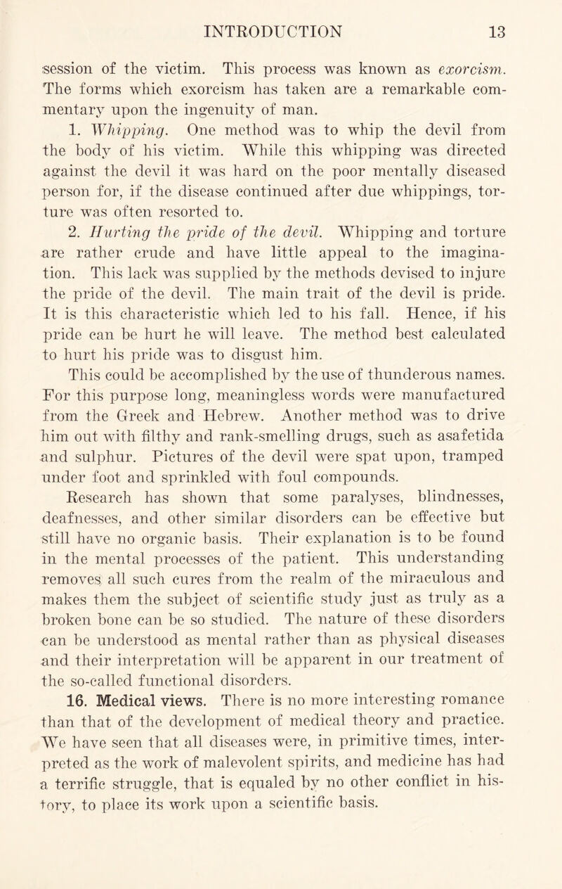session of the victim. This process was known as exorcism. The forms which exorcism has taken are a remarkable com¬ mentary npon the ingenuity of man. 1. Whipping. One method was to whip the devil from the body of his victim. While this whipping was directed against the devil it was hard on the poor mentally diseased person for, if the disease continued after due whippings, tor¬ ture was often resorted to. 2. Hurting the pride of the devil. Whipping and torture are rather crude and have little appeal to the imagina¬ tion. This lack was supplied by the methods devised to injure the pride of the devil. The main trait of the devil is pride. It is this characteristic which led to his fall. Hence, if his pride can be hurt he will leave. The method best calculated to hurt his pride was to disgust him. This could be accomplished by the use of thunderous names. For this purpose long, meaningless words were manufactured from the Greek and Hebrew. Another method was to drive him out with filthy and rank-smelling drugs, such as asafetida and sulphur. Pictures of the devil were spat upon, tramped under foot and sprinkled with foul compounds. Research has shown that some paralyses, blindnesses, deafnesses, and other similar disorders can be effective but still have no organic basis. Their explanation is to be found in the mental processes of the patient. This understanding removes all such cures from the realm of the miraculous and makes them the subject of scientific study just as truly as a broken bone can be so studied. The nature of these disorders can be understood as mental rather than as physical diseases and their interpretation will be apparent in our treatment of the so-called functional disorders. 16. Medical views. There is no more interesting romance than that of the development of medical theory and practice. We have seen that all diseases were, in primitive times, inter¬ preted as the work of malevolent spirits, and medicine has had a terrific struggle, that is equaled by no other conflict in his¬ tory, to place its work upon a scientific basis.