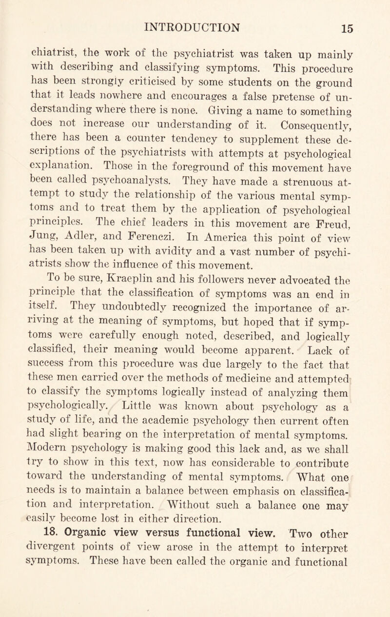 chiatrist, the work of the psychiatrist was taken up mainly with describing and classifying symptoms. This procedure has been strongly criticised by some students on the ground that it leads nowhere and encourages a false pretense of un¬ derstanding where there is none. Giving a name to something does not increase our understanding of it. Consequently, there has been a counter tendency to supplement these de¬ scriptions of the psychiatrists with attempts at psychological explanation. Those in the foreground of this movement have been called psychoanalysts. They have made a strenuous at¬ tempt to study the relationship of the various mental symp¬ toms and to treat them by the application of psychological principles. The chief leaders in this movement are Freud, Jung, Adler, and Ferenczi. In America this point of view has been taken up with avidity and a vast number of psychi¬ atrists show the influence of this movement. To be sure, Kraeplin and his followers never advocated the principle that the classification of symptoms was an end in itself. They undoubtedly recognized the importance of ar¬ riving at the meaning of symptoms, but hoped that if symp¬ toms were carefully enough noted, described, and logically classified, their meaning would become apparent. Lack of success from this procedure was due largely to the fact that these men carried over the methods of medicine and attempted to classify the symptoms logically instead of analyzing them psychologically. Little was known about psychology as a study of life, and the academic psychology then current often had slight bearing on the interpretation of mental symptoms. Modern psychology is making good this lack and, as we shall try to show in this text, now has considerable to contribute toward the understanding of mental symptoms. What one needs is to maintain a balance between emphasis on classifica¬ tion and interpretation. Without such a balance one may easily become lost in either direction. 18. Organic view versus functional view. Two other divergent points of view arose in the attempt to interpret symptoms. These have been called the organic and functional