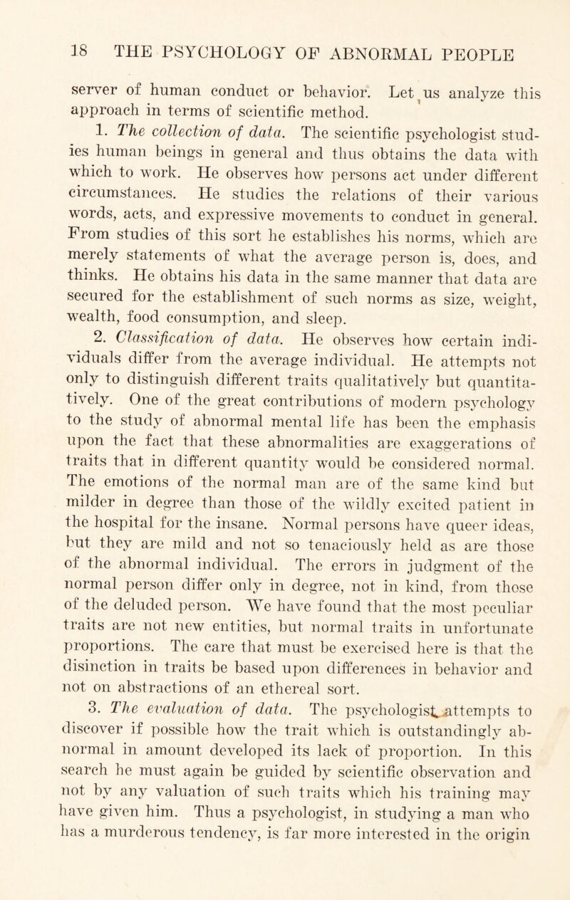 server of human conduct or behavior. Let us analyze this approach in terms of scientific method. 1. The collection of data. The scientific psychologist stud¬ ies human beings in general and thus obtains the data with which to work. He observes how persons act under different circumstances. He studies the relations of their various words, acts, and expressive movements to conduct in general. From studies of this sort he establishes his norms, which are merely statements of what the average person is, does, and thinks. He obtains his data in the same manner that data are secured for the establishment of such norms as size, weight, wealth, food consumption, and sleep. 2. Classification of data. He observes how certain indi¬ viduals differ from the average individual. He attempts not only to distinguish different traits qualitatively but quantita¬ tively. One of the great contributions of modern psychology to the study of abnormal mental life has been the emphasis upon the fact that these abnormalities are exaggerations of traits that in different quantity would be considered normal. The emotions of the normal man are of the same kind but milder in degree than those of the wildly excited patient in the hospital for the insane. Normal persons have queer ideas, but they are mild and not so tenaciously held as are those of the abnormal individual. The errors in judgment of the normal person differ only in degree, not in kind, from those of the deluded person. We have found that the most peculiar traits are not new entities, but normal traits in unfortunate proportions. The care that must be exercised here is that the disinction in traits be based upon differences in behavior and not on abstractions of an ethereal sort. 3. The evaluation of data. The psychologist, attempts to discover if possible how the trait which is outstandingly ab¬ normal in amount developed its lack of proportion. In this search he must again be guided by scientific observation and not by any valuation of such traits which his training may have given him. Thus a psychologist, in studying a man who has a murderous tendency, is far more interested in the origin