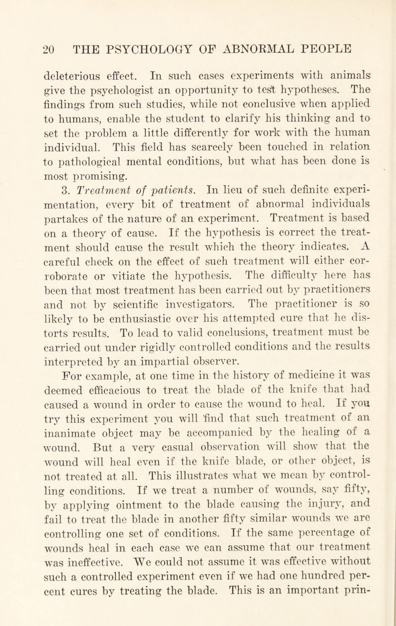 deleterious effect. In such cases experiments with animals give the psychologist an opportunity to test hypotheses. The findings from such studies, while not conclusive when applied to humans, enable the student to clarify his thinking and to set the problem a little differently for work with the human individual. This field has scarcely been touched in relation to pathological mental conditions, but what has been done is most promising. 3. Treatment of patients. In lieu of such definite experi¬ mentation, every bit of treatment of abnormal individuals partakes of the nature of an experiment. Treatment is based on a theory of cause. If the hypothesis is correct the treat¬ ment should cause the result which the theory indicates. A careful check on the effect of such treatment will either cor¬ roborate or vitiate the hypothesis. The difficulty here has been that most treatment has been carried out by practitioners and not by scientific investigators. The practitioner is so likely to be enthusiastic over his attempted cure that he dis¬ torts results. To lead to valid conclusions, treatment must be carried out under rigidly controlled conditions and the results interpreted by an impartial observer. For example, at one time in the history of medicine it was deemed efficacious to treat the blade of the knife that had caused a wound in order to cause the wound to heal. If you try this experiment you will find that such treatment of an inanimate object may be accompanied by the healing of a wound. But a very casual observation will show that the wound will heal even if the knife blade, or other object, is not treated at all. This illustrates what we mean by control¬ ling conditions. If we treat a number of wounds, say fifty, by applying ointment to the blade causing the injury, and fail to treat the blade in another fifty similar wounds we are controlling one set of conditions. If the same percentage of wounds heal in each case we can assume that our treatment was ineffective. We could not assume it was effective without such a controlled experiment even if we had one hundred per¬ cent cures by treating the blade. This is an important prin-
