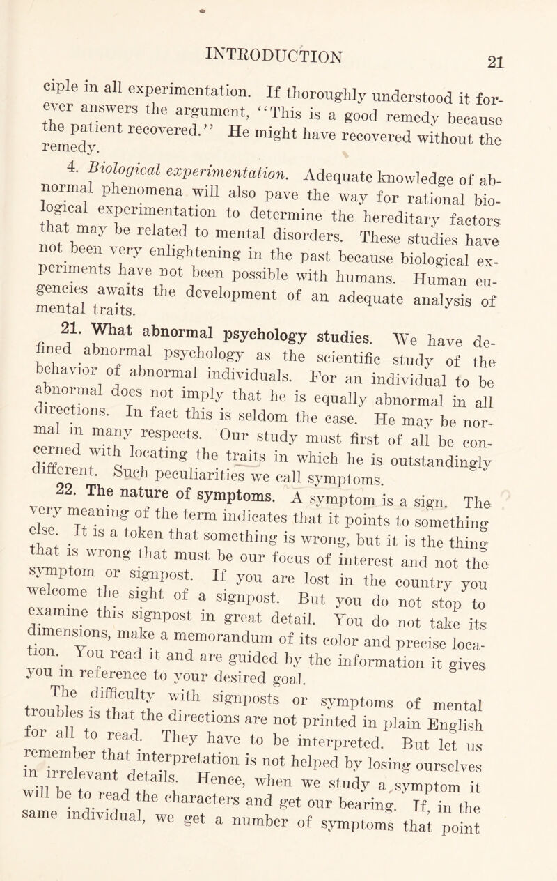 ciple in all experimentation. If thoroughly understood it for- S!“S ^ arf™ent’ “™S is a good remedy because remedy reC°Vered' He migllt have covered without the 4. Biological experimentation. Adequate knowledge of ab¬ normal phenomena will also pave the way for rational bio- gical experimentation to determine the hereditary factors lat may be related to mental disorders. These studies have een very en lghtening in the past because biological ex¬ periments have not been possible with humans. Human eu- mental ZT ** deVel°Pment °f an ad« analysis of 21. What abnormal psychology studies. We have de- fined abnormal psychology as the scientific study of the behavior of abnormal individuals. For an individual to be abnormal does not imply that he is equally abnormal in all directions. In fact this is seldom the case. He may be nor¬ mal m many respects. Our study must first of all be con- ceinet wit i locating the traits in which he is outstandingly different. Such peculiarities we call symptoms 22. The nature of symptoms. A symptom is a sign. The I!7 Tmn! f the tCrm indicates that ^ Points to something t •1 S a that something is wrong, but it is the thing a is wrong t lat must be our focus of interest and not the symptom or signpost. If you are lost in the country you exam™6 tr Slg ^ °f a slgnpost But you do not stop to - amine this signpost m great detail. You do not take its imensions, make a memorandum of its color and precise loca- 1 read U and are gmded by the information it gives you m reference to your desired goal. The difficulty with signposts or symptoms of mental roub es is that the directions are not printed in plain English or a o read. They have to be interpreted. But let us remember that interpretation is not helped by losing ourselves m irrelevant details. Hence, when we study a symptom it be *°.read *he characters and get our bearing. If in the same individual, we get a number of symptoms thai point