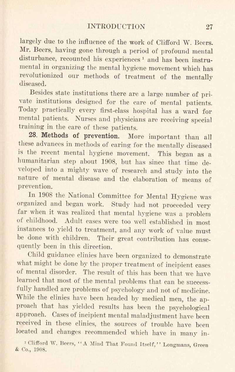 largely due to the influence of the work of Clifford W. Beers. Mr. Beers, having gone through a period of profound mental disturbance, recounted his experiences 1 and has been instru¬ mental in organizing the mental hygiene movement which has revolutionized our methods of treatment of the mentally diseased. Besides state institutions there are a large number of pri¬ vate institutions designed for the care of mental patients. Today practically every first-class hospital has a ward for mental patients. Nurses and physicians are receiving special training in the care of these patients. 28. Methods of prevention. More important than all these advances in methods of caring for the mentally diseased is the recent mental hygiene movement. This began as a humanitarian step about 1908, but has since that time de¬ veloped into a mighty wave of research and study into the nature of mental disease and the elaboration of means of prevention. In 1908 the National Committee for Mental Hygiene was organized and began work. Study had not proceeded very far when it was realized that mental hygiene was a problem of childhood. Adult cases were too well established in most instances to yield to treatment, and any work of value must be done with children. Their great contribution has conse¬ quently been in this direction. Child guidance clinics have been organized to demonstrate what might be done by the proper treatment of incipient cases of mental disorder. The result of this has been that we have learned that most of the mental problems that can be success¬ fully handled are problems of psychology and not of medicine. While the clinics have been headed by medical men, the ap¬ proach that has yielded results has been the psychological approach. Cases of incipient mental maladjustment have been received in these clinics, the sources of trouble have been located and changes recommended which have in many in- 1 Clifford W. Beers, “A Mind That Found Itself,’’ Longmans, Green & Co., 1908.
