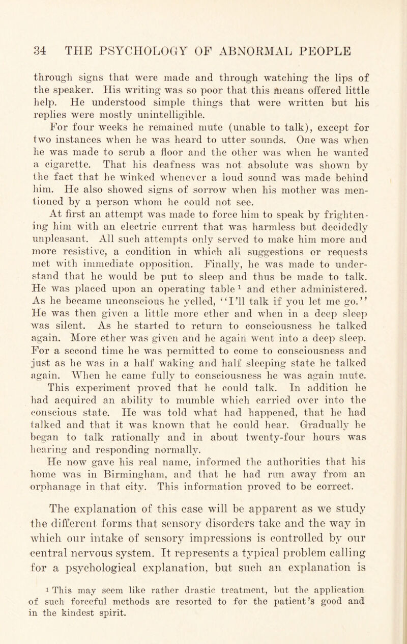 through signs that were made and through watching the lips of the speaker. His writing was so poor that this means offered little help. He understood simple things that were written but his replies were mostly unintelligible. For four weeks he remained mute (unable to talk), except for two instances when he was heard to utter sounds. One was when he was made to scrub a floor and the other was when he wanted a cigarette. That his deafness was not absolute was shown by the fact that he winked whenever a loud sound was made behind him. He also showed signs of sorrow when his mother was men¬ tioned by a person whom he could not see. At first an attempt was made to force him to speak by frighten¬ ing him with an electric current that was harmless but decidedly unpleasant. All such attempts only served to make him more and more resistive, a condition in which all suggestions or requests met with immediate opposition. Finally, he was made to under¬ stand that he would be put to sleep and thus be made to talk. He was placed upon an operating table 1 and ether administered. As he became unconscious he yelled, “I’ll talk if you let me go.” He was then given a little more ether and when in a deep sleep was silent. As he started to return to consciousness he talked again. More ether was given and he again w~ent into a deep sleep. For a second time he was permitted to come to consciousness and just as he was in a half waking and half sleeping state he talked again. When he came fully to consciousness he was again mute. This experiment proved that he could talk. In addition he had acquired an ability to mumble which carried over into the conscious state. He was told what had happened, that he had talked and that it was known that he could hear. Gradually he began to talk rationally and in about twenty-four hours was hearing and responding normally. He now gave his real name, informed the authorities that his home was in Birmingham, and that he had run away from an orphanage in that city. This information proved to be correct. The explanation of this case will be apparent as we study the different forms that sensory disorders take and the way in which our intake of sensory impressions is controlled by our central nervous system. It represents a typical problem calling for a psychological explanation, but such an explanation is 1 This may seem like rather drastic treatment, but the application of such forceful methods are resorted to for the patient’s good and in the kindest spirit.