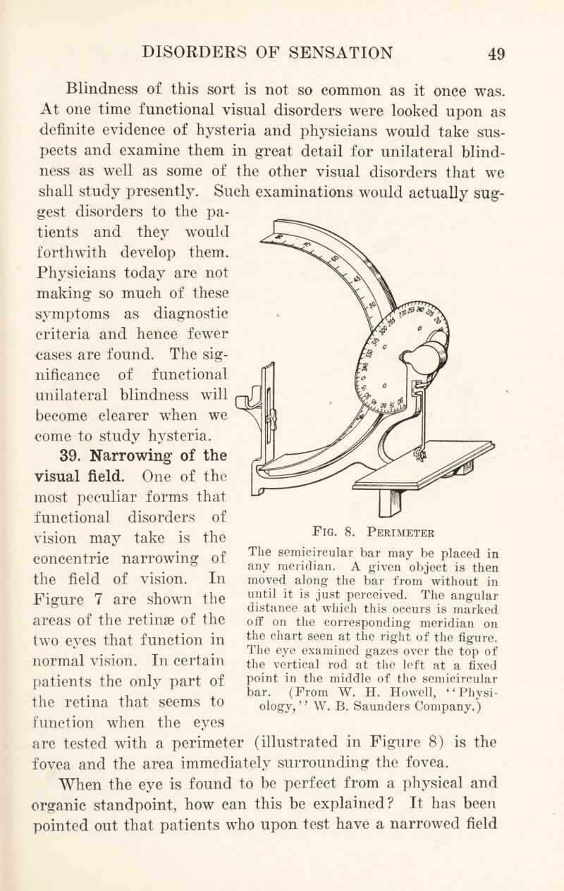 Blindness of this sort is not so common as it once was. At one time functional visual disorders were looked upon as definite evidence of hysteria and physicians would take sus¬ pects and examine them in great detail for unilateral blind¬ ness as well as some of the other visual disorders that we shall study presently. Such examinations would actually sug¬ gest disorders to the pa¬ tients and they would forthwith develop them. Physicians today are not making so much of these symptoms as diagnostic criteria and hence fewer cases are found. The sig¬ nificance of functional unilateral blindness will become clearer when we come to study hysteria. 39. Narrowing of the visual field. One of the most peculiar forms that functional disorders of vision may take is the concentric narrowing of the field of vision. In Figure 7 are shown the areas of the retinae of the two eyes that function in normal vision. In certain patients the only part of the retina that seems to function when the eyes are tested with a perimeter (illustrated in Figure 8) is the fovea and the area immediately surrounding the fovea. When the eye is found to be perfect from a physical and organic standpoint, how can this be explained? It has been pointed out that patients who upon test have a narrowed field The semicircular bar may be placed in any meridian. A given object is then moved along the bar from without in until it is just perceived. The angular distance at which this occurs is marked off on the corresponding meridian on the chart seen at the right of the figure. The eye examined gazes over the top of the vertical rod at the left at a fixed point in the middle of the semicircular bar. (From W. H. Howell, “Physi¬ ology, ’ ’ W. B. Saunders Company.)