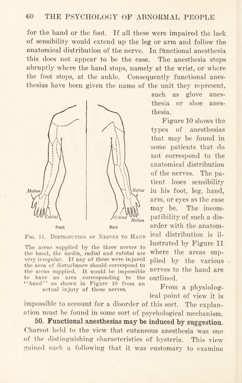 for the hand or the foot. If all these were impaired the lack of sensibility would extend up the leg or arm and follow the anatomical distribution of the nerve. In functional anesthesia this does not appear to be the case. The anesthesia stops abruptly where the hand stops, namely at the wrist, or where the foot stops, at the ankle. Consequently functional anes¬ thesias have been given the name of the unit they represent, such as glove anes¬ thesia or shoe anes¬ thesia. Figure 10 shows the types of anesthesias that may be found in some patients that do not correspond to the anatomical distribution of the nerves. The pa¬ tient loses sensibility in his foot, leg, hand, arm, or eyes as the case may be. The incom¬ patibility of such a dis¬ order with the anatom¬ ical distribution is il¬ lustrated by Figure 11 where the areas sup¬ plied by the various . nerves to the hand are outlined. From a physiolog¬ ical point of view it is impossible to account for a disorder of this sort. The explan¬ ation must be found in some sort of psychological mechanism. 50. Functional anesthesias may be induced by suggestion. Charcot held to the view that cutaneous anesthesia was one of the distinguishing characteristics of hysteria. This view •gained such a following that it was customary to examine The areas supplied by the three nerves to the hand, the media, radial and cubital are very irregular. If any of these were injured the area of disturbance should correspond to the areas supplied. It would be impossible to have an area corresponding to the “hand” as shown in Figure 10 from an actual injury of these nerves.