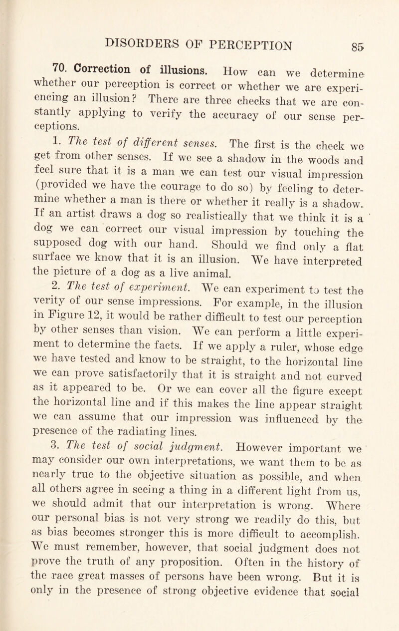 70. Correction of illusions. How can we determine whether our perception is correct or whether we are experi¬ encing an illusion? There are three checks that we are con¬ stantly applying to verify the accuracy of our sense per- ceptions. 1. The test of different senses. The first is the check we get from other senses. If we see a shadow in the woods and feel sure that it is a man we can test our visual impression (provided we have the courage to do so) by feeling to deter¬ mine whether a man is there or whether it really is a shadow. If an artist draws a dog so realistically that we think it is a dog we can correct our visual impression by touching the supposed dog with our hand. Should we find only a flat surface we know that it is an illusion. We have interpreted the picture of a dog as a live animal. 2. The test of experiment. We can experiment to test the verity of our sense impressions. For example, in the illusion in Figure 12, it would be rather difficult to test our perception by other senses than vision. We can perform a little experi¬ ment to determine the facts. If we apply a ruler, whose edge we have tested and know to be straight, to the horizontal line we can prove satisfactorily that it is straight and not curved as it appeared to be. Or we can cover all the figure except the horizontal line and if this makes the line appear straight we can assume that our impression was influenced by the presence of the radiating lines. 3. The test of social judgment. However important we may consider our own interpretations, we want them to be as nearly true to the objective situation as possible, and when all others agree in seeing a thing in a different light from us, we should admit that our interpretation is wrong. Where our personal bias is not very strong we readily do this, but as bias becomes stronger this is more difficult to accomplish. We must remember, however, that social judgment does not prove the truth of any proposition. Often in the history of the race great masses of persons have been wrong. But it is only in the presence of strong objective evidence that social