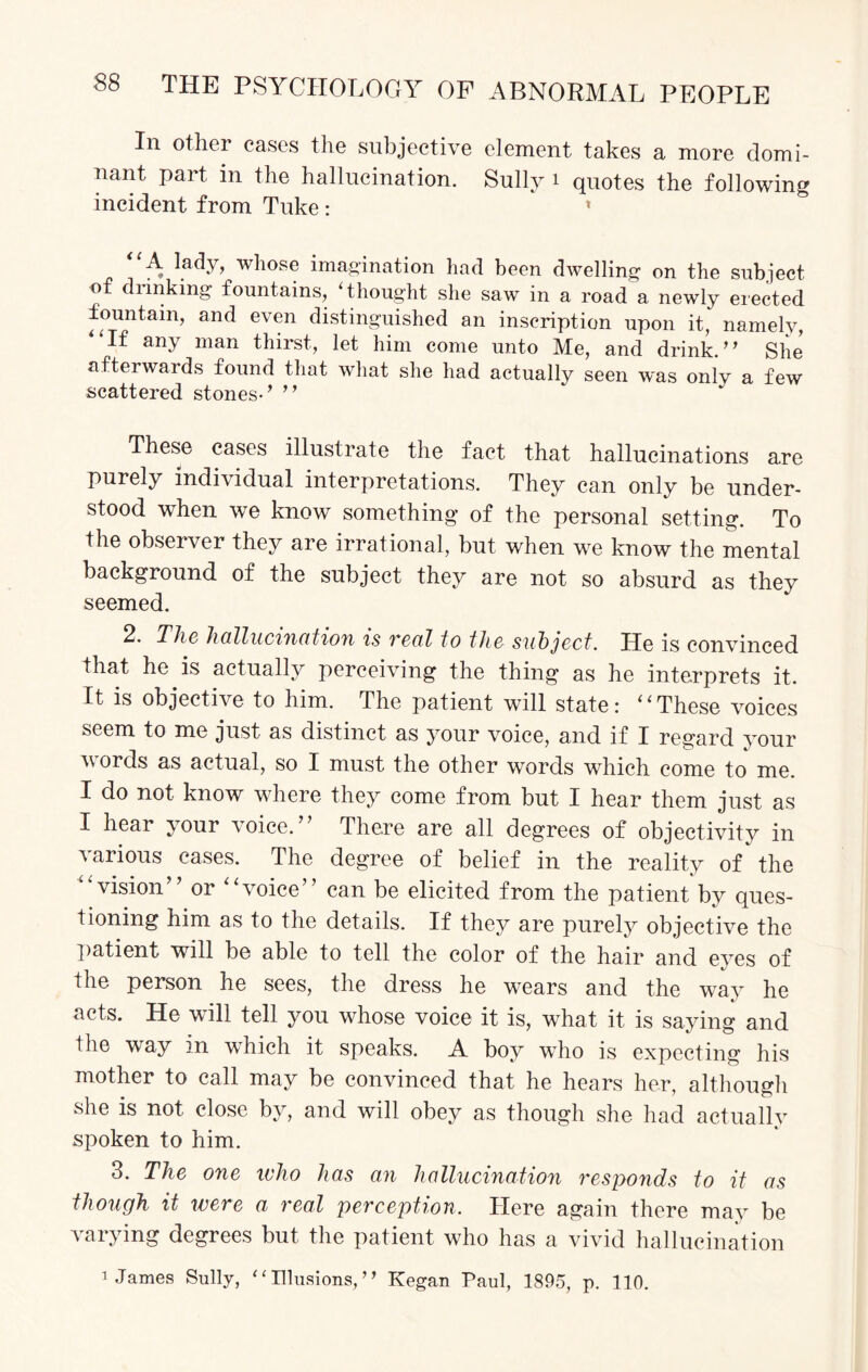 In other cases the subjective element takes a more domi¬ nant part in the hallucination. Sully 1 quotes the following incident from Tuke : 1 “A lady, whose imagination had been dwelling on the subject of diinking fountains, ‘thought she saw in a road a newly erected fountain, and even distinguished an inscription upon it, namely, “If any man thirst, let him come unto Me, and drink.” She afterwards found that what she had actually seen was only a few scattered stones-’ ” These cases illustrate the fact that hallucinations are purely individual interpretations. They can only be under¬ stood when we know something of the personal setting. To the observer they are irrational, but when we know the mental background of the subject they are not so absurd as they seemed. 2. The hallucination is veal to the subject. He is convinced that he is actually perceiving the thing as he interprets it. It is objective to him. The patient will state: “These voices seem to me just as distinct as your voice, and if I regard your words as actual, so I must the other words which come to me. I do not know where they come from but I hear them just as I hear your voice.” There are all degrees of objectivity in various cases. The degree of belief in the reality of the “vision” or “voice” can be elicited from the patient by ques¬ tioning him as to the details. If they are purely objective the patient will be able to tell the color of the hair and eyes of the person he sees, the dress he wears and the way he acts. He will tell you whose voice it is, wThat it is saying and the way in which it speaks. A boy who is expecting his mother to call may be convinced that he hears her, although she is not close by, and will obey as though she had actually spoken to him. 3. The one who has an hallucination responds to it as though it were a real perception. Here again there may be varying degrees but the patient who has a vivid hallucination ] James Sully, “Illusions,” Kegan Paul, 1895, p. 110.