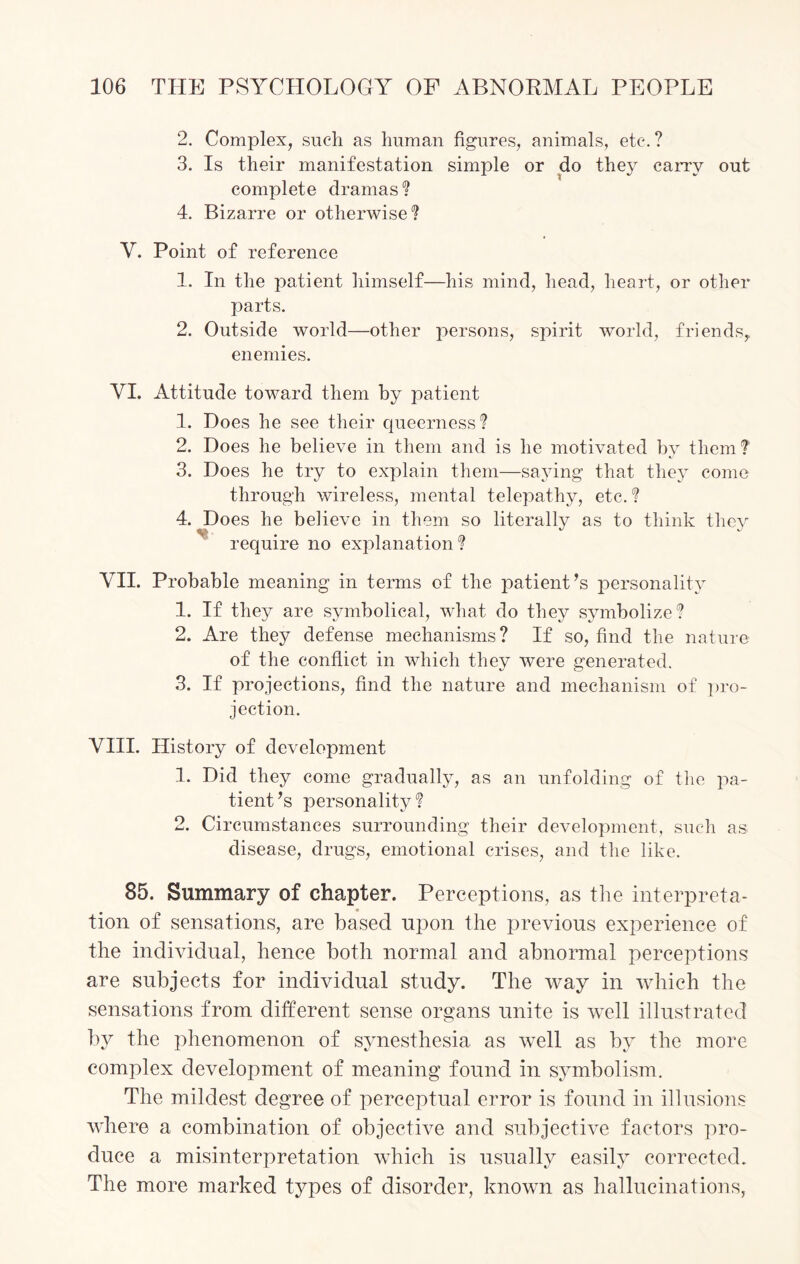 2. Complex, such as human figures, animals, etc. ? 3. Is their manifestation simple or do they carry out complete dramas? 4. Bizarre or otherwise? Y. Point of reference 1. In the patient himself—his mind, head, heart, or other parts. 2. Outside world—other persons, spirit world, friends,, enemies. YI. Attitude toward them by patient 1. Does he see their queerness ? 2. Does he believe in them and is he motivated by them? 3. Does he try to explain them—saying that they come through wireless, mental telepathy, etc.? 4. Does he believe in them so literally as to think they require no explanation? VII. Probable meaning in terms of the patient’s personality 1. If they are symbolical, what do they symbolize? 2. Are they defense mechanisms? If so, find the nature of the conflict in which they were generated. 3. If projections, find the nature and mechanism of pro¬ jection. VIII. History of development 1. Did they come gradually, as an unfolding of the pa¬ tient ’s personality ? 2. Circumstances surrounding their development, such as disease, drugs, emotional crises, and the like. 85. Summary of chapter. Perceptions, as the interpreta¬ tion of sensations, are based upon the previous experience of the individual, hence both normal and abnormal perceptions are subjects for individual study. The way in which the sensations from different sense organs unite is well illustrated by the phenomenon of synesthesia as well as by the more complex development of meaning found in symbolism. The mildest degree of perceptual error is found in illusions where a combination of objective and subjective factors pro¬ duce a misinterpretation which is usually easily corrected. The more marked types of disorder, known as hallucinations,