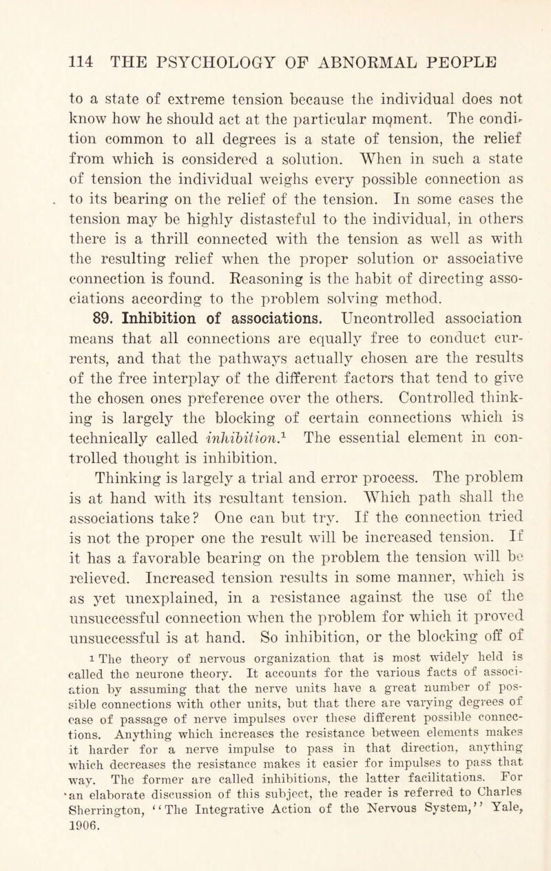 to a state of extreme tension because the individual does not know how he should act at the particular moment. The condi¬ tion common to all degrees is a state of tension, the relief from which is considered a solution. When in such a state of tension the individual weighs every possible connection as . to its bearing on the relief of the tension. In some cases the tension may be highly distasteful to the individual, in others there is a thrill connected with the tension as well as with the resulting relief when the proper solution or associative connection is found. Reasoning is the habit of directing asso¬ ciations according to the problem solving method. 89. Inhibition of associations. Uncontrolled association means that all connections are equally free to conduct cur¬ rents, and that the pathways actually chosen are the results of the free interplay of the different factors that tend to give the chosen ones preference over the others. Controlled think¬ ing is largely the blocking of certain connections which is technically called inhibition.1 The essential element in con¬ trolled thought is inhibition. Thinking is largely a trial and error process. The problem is at hand with its resultant tension. Which path shall the associations take? One can but try. If the connection tried is not the proper one the result will be increased tension. If it has a favorable bearing on the problem the tension will be relieved. Increased tension results in some manner, which is as yet unexplained, in a resistance against the use of the unsuccessful connection when the problem for which it proved unsuccessful is at hand. So inhibition, or the blocking off of i The theory of nervous organization that is most widely held is called the neurone theory. It accounts for the various facts of associ¬ ation by assuming that the nerve units have a great number of pos¬ sible connections with other units, but that there are varying degrees of ease of passage of nerve impulses over these different possible connec¬ tions. Anything which increases the resistance between elements makes it harder for a nerve impulse to pass in that direction, anything which decreases the resistance makes it easier for impulses to pass that way. The former are called inhibitions, the latter facilitations. For ‘an elaborate discussion of this subject, the reader is referred to Charles Sherrington, “The Integrative Action of the Nervous System/’ Yale, 1906.