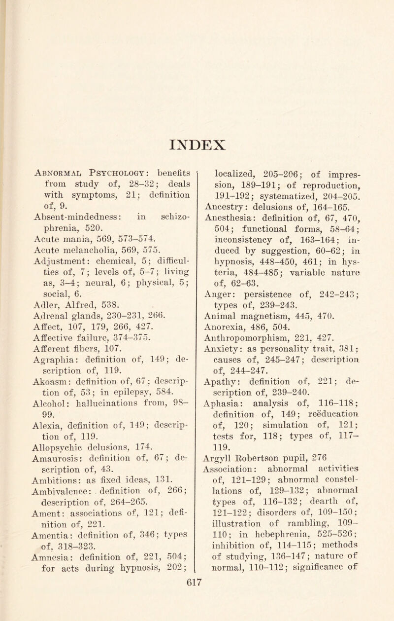 INDEX Abnormal Psychology : benefits from study of, 28-32; deals with symptoms, 21; definition of, 9. Absent-mindedness: in schizo¬ phrenia, 520. Acute mania, 569, 573-574. Acute melancholia, 569, 575. Adjustment: chemical, 5; difficul¬ ties of, 7; levels of, 5-7; living as, 3-4; neural, 6; physical, 5; social, 6. Adler, Alfred, 538. Adrenal glands, 230-231, 266. Affect, 107, 179, 266, 427. Affective failure, 374-375. Afferent fibers, 107. Agraphia: definition of, 149; de¬ scription of, 119. Akoasm: definition of, 67; descrip¬ tion of, 53; in epilepsy, 584. Alcohol: hallucinations from, 98- 99. Alexia, definition of, 149; descrip¬ tion of, 119. Allopsychic delusions, 174. Amaurosis: definition of, 67; de¬ scription of, 43. Ambitions: as fixed ideas, 131. Ambivalence: definition of, 266; description of, 264-265. Ament: associations of, 121; defi¬ nition of, 221. Amentia: definition of, 346; types of, 318-323. Amnesia: definition of, 221, 504; for acts during hypnosis, 202; localized, 205—206; of impres¬ sion, 189-191; of reproduction, 191-192; systematized, 204-205. Ancestry: delusions of, 164—165. Anesthesia: definition of, 67, 470, 504; functional forms, 58-64; inconsistency of, 163-164; in¬ duced by suggestion, 60-62; in hypnosis, 448-450, 461; in hys¬ teria, 484-485; variable nature of, 62-63. Anger: persistence of, 242-243; types of, 239-243. Animal magnetism, 445, 470. Anorexia, 486, 504. Anthropomorphism, 221, 427. Anxiety: as personality trait, 381; causes of, 245-247; description of, 244-247. Apathy: definition of, 221; de¬ scription of, 239-240. Aphasia: analysis of, 116-118; definition of, 149; reeducation of, 120; simulation of, 121; tests for, 118; types of, 117- 119. Argyll Eobertson pupil, 276 Association: abnormal activities of, 121-129; abnormal constel¬ lations of, 129-132; abnormal types of, 116-132; dearth of, 121-122; disorders of, 109-150; illustration of rambling, 109- 110; in hebephrenia, 525-526; inhibition of, 114—115; methods of studying, 136-147; nature of normal, 110-112; significance of