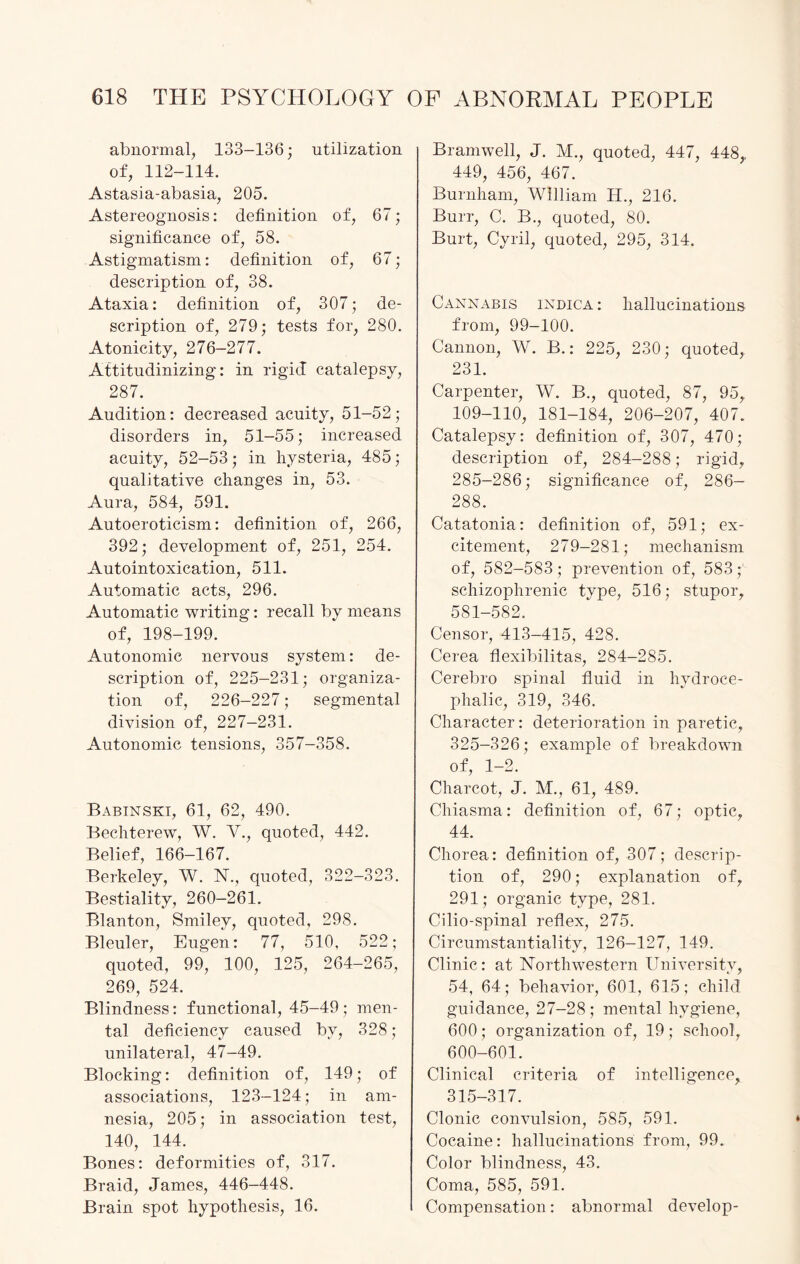 abnormal, 133-136; utilization of, 112-114. Astasia-abasia, 205. Astereognosis: definition of, 67; significance of, 58. Astigmatism: definition of, 67; description of, 38. Ataxia: definition of, 307; de¬ scription of, 279; tests for, 280. Atonicity, 276-277. Attitudinizing: in rigid catalepsy, 287. Audition: decreased acuity, 51-52; disorders in, 51-55; increased acuity, 52-53; in hysteria, 485; qualitative changes in, 53. Aura, 584, 591. Autoeroticism: definition of, 266, 392; development of, 251, 254. Autointoxication, 511. Automatic acts, 296. Automatic writing: recall by means of, 198-199. Autonomic nervous system: de¬ scription of, 225-231; organiza¬ tion of, 226-227; segmental division of, 227-231. Autonomic tensions, 357-358. Babinski, 61, 62, 490. Bechterew, W. V., quoted, 442. Belief, 166-167. Berkeley, W. 1ST., quoted, 322-323. Bestiality, 260-261. Blanton, Smiley, quoted, 298. Bleuler, Eugen: 77, 510, 522; quoted, 99, 100, 125, 264-265, 269, 524. Blindness: functional, 45-49 ; men¬ tal deficiency caused by, 328 ; unilateral, 47-49. Blocking: definition of, 149; of associations, 123-124; in am¬ nesia, 205; in association test, 140, 144. Bones: deformities of, 317. Braid, James, 446-448. Brain spot hypothesis, 16. Bramwell, J. M., quoted, 447, 448,, 449, 456, 467. Burnham, William H., 216. Burr, C. B., quoted, 80. Burt, Cyril, quoted, 295, 314. Cannabis indica : hallucinations from, 99-100. Cannon, W. B.: 225, 230; quoted, 231. Carpenter, W. B., quoted, 87, 95, 109-110, 181-184, 206-207, 407. Catalepsy: definition of, 307, 470; description of, 284-288; rigid, 285-286; significance of, 286- 288. Catatonia: definition of, 591; ex¬ citement, 279-281; mechanism of, 582-583; prevention of, 583; schizophrenic type, 516; stupor, 581-582. Censor, 413-415, 428. Cerea flexibilitas, 284-285. Cerebro spinal fluid in hydroce¬ phalic, 319, 346. Character: deterioration in paretic, 325-326; example of breakdown of, 1-2. Charcot, J. M., 61, 489. Chiasma: definition of, 67; optic, 44. Chorea: definition of, 307; descrip¬ tion of, 290; explanation of, 291; organic type, 281. Cilio-spinal reflex, 275. Circumstantiality, 126-127, 149. Clinic : at Northwestern University, 54, 64; behavior, 601, 615; child guidance, 27-28; mental hygiene, 600; organization of, 19; school, 600-601. Clinical criteria of intelligence, 315-317. Clonic convulsion, 585, 591. Cocaine: hallucinations from, 99. Color blindness, 43. Coma, 585, 591. Compensation: abnormal develop-