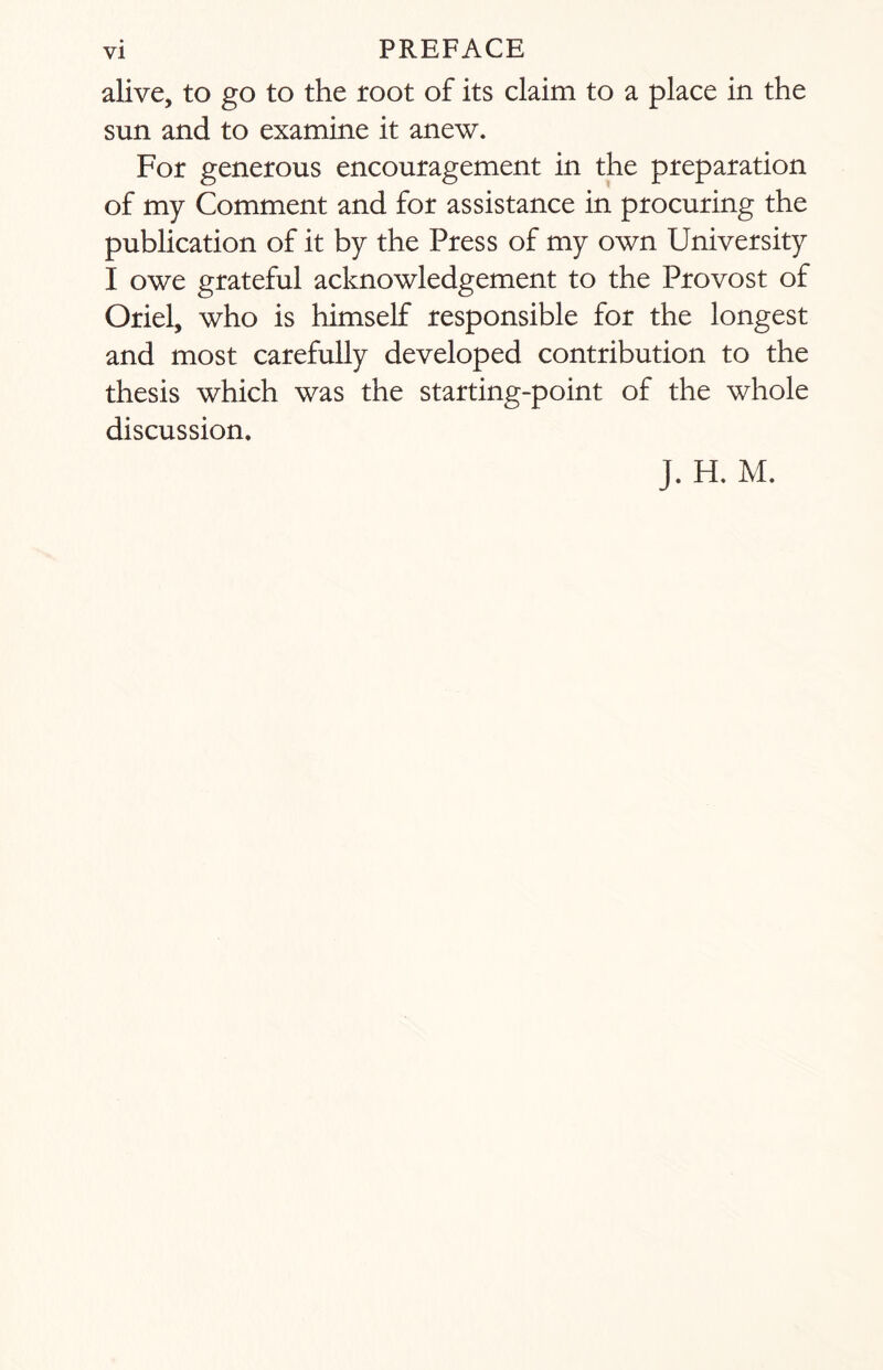 alive, to go to the root of its claim to a place in the sun and to examine it anew. For generous encouragement in the preparation of my Comment and for assistance in procuring the publication of it by the Press of my own University I owe grateful acknowledgement to the Provost of Oriel, who is himself responsible for the longest and most carefully developed contribution to the thesis which was the starting-point of the whole discussion. J. H. M.