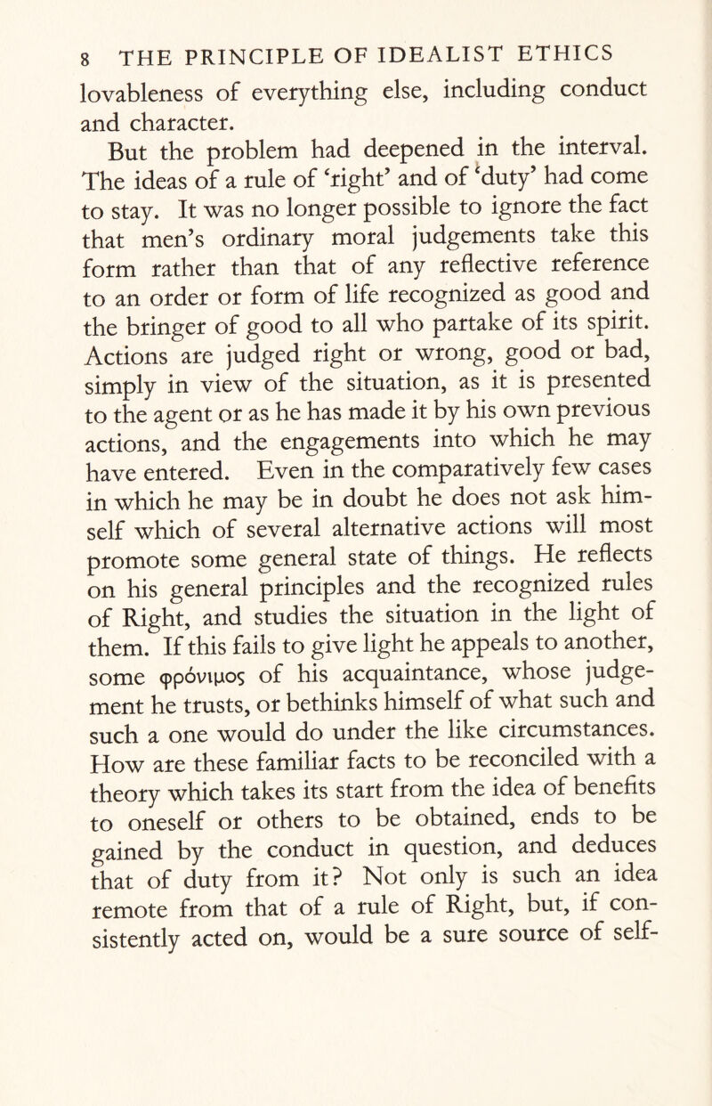 lovableness of everything else, including conduct and character. But the problem had deepened in the interval. The ideas of a rule of ‘right’ and of ‘duty’ had come to stay. It was no longer possible to ignore the fact that men’s ordinary moral judgements take this form rather than that of any reflective reference to an order or form of life recognized as good and the bringer of good to all who partake of its spirit. Actions are judged right or wrong, good or bad, simply in view of the situation, as it is presented to the agent or as he has made it by his own previous actions, and the engagements into which he may have entered. Even in the comparatively few cases in which he may be in doubt he does not ask nim- self which of several alternative actions will most promote some general state of things. He reflects on his general principles and the recognized rules of Right, and studies the situation in the light of them. If this fails to give light he appeals to another, some (ppovijjios of his acquaintance, whose judge¬ ment he trusts, or bethinks himself of what such and such a one would do under the like circumstances. How are these familiar facts to be reconciled with a theory which takes its start from the idea of benefits to oneself or others to be obtained, ends to be gained by the conduct in question, and deduces that of duty from it? Not only is such an idea remote from that of a rule of Right, but, if con¬ sistently acted on, would be a sure source of self-