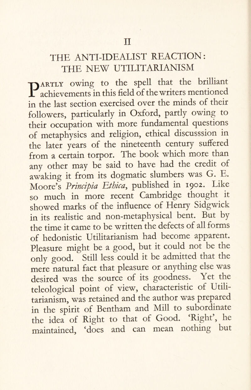 THE ANTI-IDEALIST REACTION: THE NEW UTILITARIANISM Partly owing to the spell that the brilliant achievements in this field of the writers mentioned in the last section exercised over the minds of their followers, particularly in Oxford, partly owing to their occupation with more fundamental questions of metaphysics and religion, ethical discusssion in the later years of the nineteenth century suffered from a certain torpor. The book which more than any other may be said to have had the credit of awaking it from its dogmatic slumbers was G. E. Moore’s Prinripia PLthica, published in 1902. Like so much in more recent Cambridge thought it showed marks of the influence of Henry Sidgwick in its realistic and non-metaphysical bent. But by the time it came to be written the defects of all forms of hedonistic Utilitarianism had become apparent. Pleasure might be a good, but it could not be the only good. Still less could it be admitted that the mere natural fact that pleasure or anything else was desired was the source of its goodness. Yet the teleological point of view, characteristic of Utili¬ tarianism, was retained and the author was prepared in the spirit of Bentham and Mill to subordinate the idea of Right to that of Good. ‘Right’, he maintained, ‘does and can mean nothing but