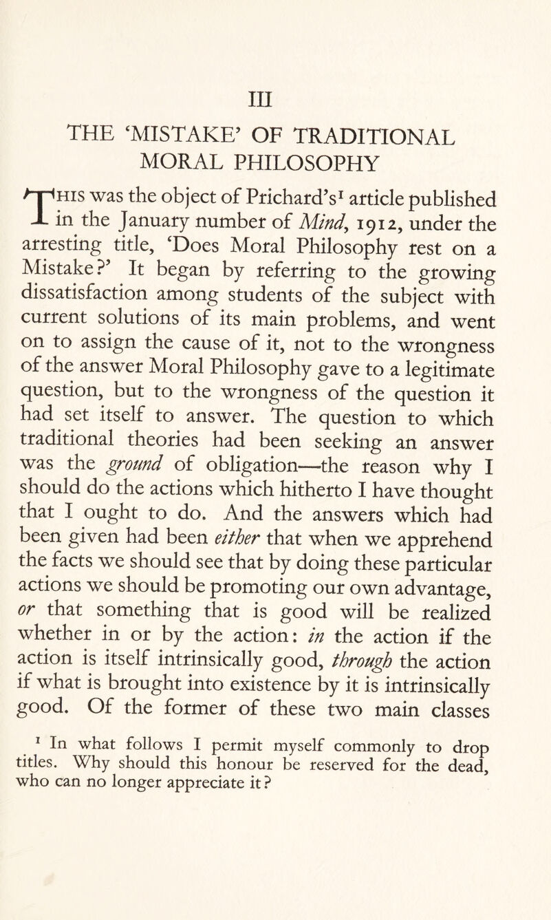 in THE ‘MISTAKE’ OF TRADITIONAL MORAL PHILOSOPHY This was the object of Prichard’s1 article published in the January number of Mind,, 1912, under the arresting title, ‘Does Moral Philosophy rest on a Mistake?’ It began by referring to the growing dissatisfaction among students of the subject with current solutions of its main problems, and went on to assign the cause of it, not to the wrongness of the answer Moral Philosophy gave to a legitimate question, but to the wrongness of the question it had set itself to answer. The question to which traditional theories had been seeking an answer was the ground of obligation—the reason why I should do the actions which hitherto I have thought that I ought to do. And the answers which had been given had been either that when we apprehend the facts we should see that by doing these particular actions we should be promoting our own advantage, or that something that is good will be realized whether in or by the action: in the action if the action is itself intrinsically good, through the action if what is brought into existence by it is intrinsically good. Of the former of these two main classes 1 In what follows I permit myself commonly to drop titles. Why should this honour be reserved for the dead, who can no longer appreciate it ?