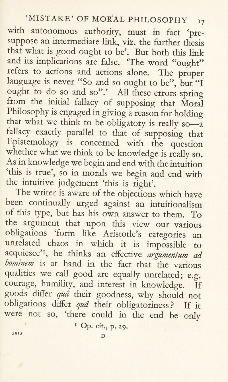 with autonomous authority, must in fact pre¬ suppose an intermediate link, viz. the further thesis that what is good ought to be’. But both this link and its implications are false. The word ought” refers to actions and actions alone. The proper language is never So and so ought to be”, but I ought to do so and so”.5 All these errors spring from the initial fallacy of supposing that Moral Philosophy is engaged in giving a reason for holding that what we think to be obligatory is really so—a fallacy exactly parallel to that of supposing that Epistemology is concerned with the question whether what we think to be knowledge is really so. As in knowledge we begin and end with the intuition this is true5, so in morals we begin and end with the intuitive judgement this is right5. The writer is aware of the objections which have been continually urged against an intuitionalism of this type, but has his own answer to them. To the argument that upon this view our various obligations form like Aristotle’s categories an unrelated chaos in which it is impossible to acquiesce’1, he thinks an effective argumentum ad hominem is at hand in the fact that the various qualities we call good are equally unrelated; e.g. courage, humility, and interest in knowledge. If goods differ qua their goodness, why should not obligations differ qua their obligatoriness ? If it were not so, there could in the end be only 1 Op. cit., p. 29. D 3915