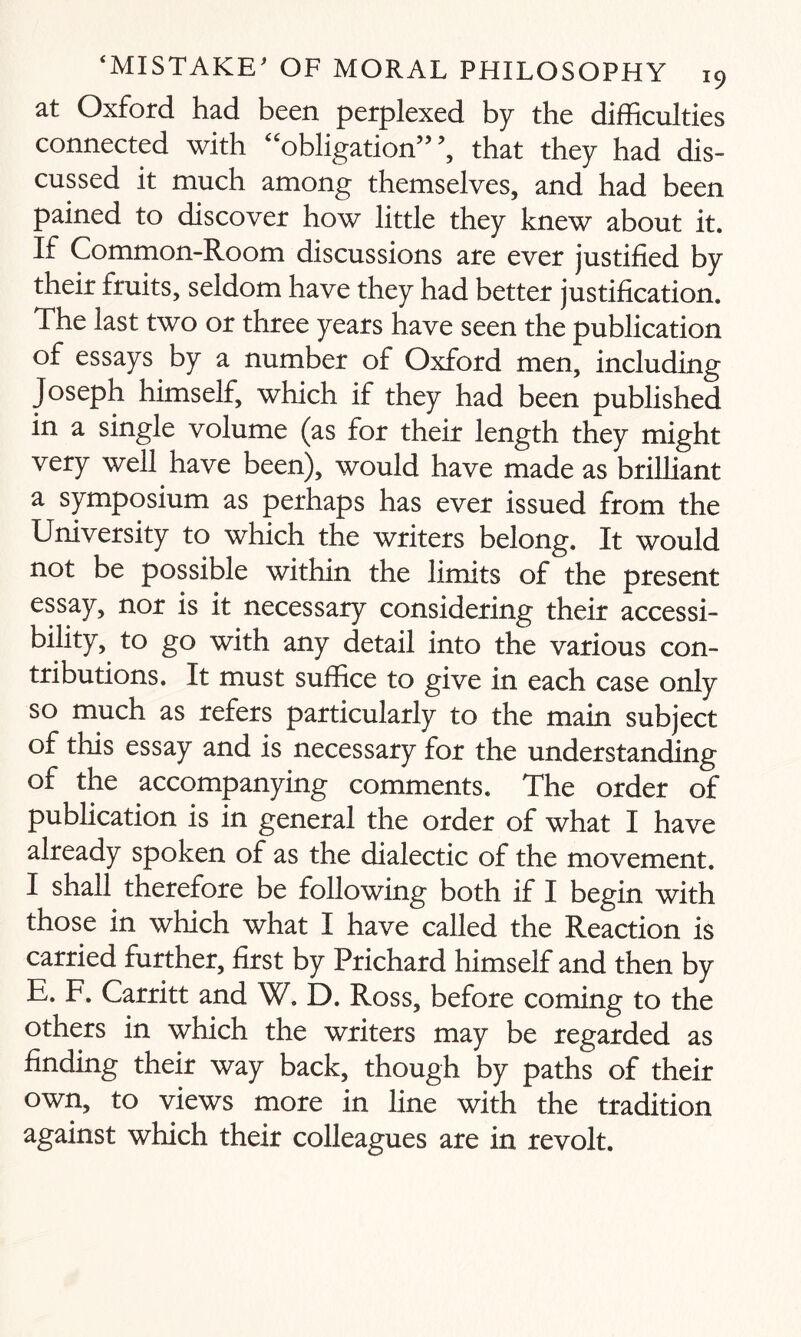 at Oxford had been perplexed by the difficulties connected with “obligation”’, that they had dis¬ cussed it much among themselves, and had been pained to discover how little they knew about it. If Common-Room discussions are ever justified by their fruits, seldom have they had better justification. The last two or three years have seen the publication of essays by a number of Oxford men, including Joseph himself, which if they had been published in a single volume (as for their length they might very well have been), would have made as brilliant a symposium as perhaps has ever issued from the University to which the writers belong. It would not be possible within the limits of the present essay, nor is it necessary considering their accessi¬ bility, to go with any detail into the various con¬ tributions. It must suffice to give in each case only so much as refers particularly to the main subject of this essay and is necessary for the understanding of the accompanying comments. The order of publication is in general the order of what I have already spoken of as the dialectic of the movement. I shall therefore be following both if I begin with those in which what I have called the Reaction is carried further, first by Prichard himself and then by E. F. Carritt and W. D. Ross, before coming to the others in which the writers may be regarded as finding their way back, though by paths of their own, to views more in line with the tradition against which their colleagues are in revolt.