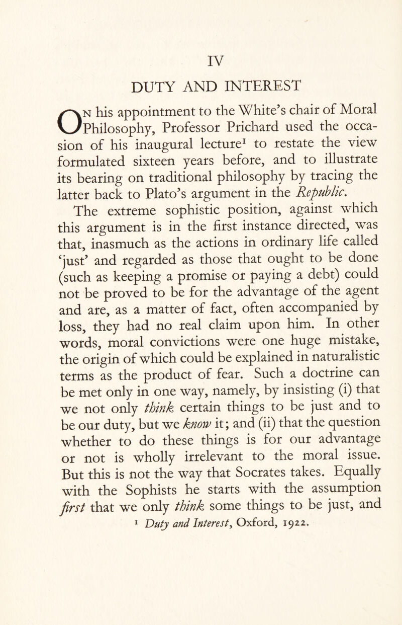 DUTY AND INTEREST On his appointment to the White’s chair of Moral Philosophy, Professor Prichard used the occa¬ sion of his inaugural lecture1 to restate the view formulated sixteen years before, and to illustrate its bearing on traditional philosophy by tracing the latter back to Plato’s argument in the Republic. The extreme sophistic position, against which this argument is in the first instance directed, was that, inasmuch as the actions in ordinary life called ‘just’ and regarded as those that ought to be done (such as keeping a promise or paying a debt) could not be proved to be for the advantage of the agent and are, as a matter of fact, often accompanied by loss, they had no real claim upon him. In other words, moral convictions were one huge mistake, the origin of which could be explained in naturalistic terms as the product of fear. Such a doctrine can be met only in one way, namely, by insisting (i) that we not only think certain things to be just and to be our duty, but we know it; and (ii) that the question whether to do these things is for our advantage or not is wholly irrelevant to the moral issue. But this is not the way that Socrates takes. Equally with the Sophists he starts with the assumption first that we only think some things to be just, and 1 Duty and Interest, Oxford, 1922.