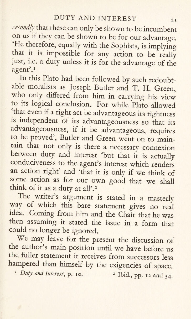 secondly that these can only be shown to be incumbent on us if they can be shown to be for our advantage. He therefore, equally with the Sophists, is implying that it is impossible for any action to be really just, i.e. a duty unless it is for the advantage of the agent5.1 In this Plato had been followed by such redoubt¬ able moralists as Joseph Butler and T. H. Green, who only differed from him in carrying his view to its logical conclusion. For while Plato allowed that even if a right act be advantageous its rightness is independent of its advantageousness so that its advantageousness, if it be advantageous, requires to be proved5, Butler and Green went on to main¬ tain that not only is there a necessary connexion between duty and interest ‘but that it is actually conduciveness to the agent’s interest which renders an action right5 and ‘that it is only if we think of some action as for our own good that we shall think of it as a duty at all5.2 The writer’s argument is stated in a masterly way of which this bare statement gives no real idea. Coming from him and the Chair that he was then assuming it stated the issue in a form that could no longer be ignored. We may leave for the present the discussion of the author’s main position until we have before us the fuller statement it receives from successors less hampered than himself by the exigencies of space. 1 Duty and Interest, p. 10. 2 ibid., pp. I2 and 34.