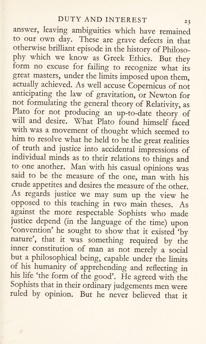 answer, leaving ambiguities which have remained to our own day. These are grave defects in that otherwise brilliant episode in the history of Philoso¬ phy which we know as Greek Ethics. But they form no excuse for failing to recognize what its great masters, under the limits imposed upon them, actually achieved. As well accuse Copernicus of not anticipating the law of gravitation, or Newton for not formulating the general theory of Relativity, as Plato for not producing an up-to-date theory of will and desire. What Plato found himself faced with was a movement of thought which seemed to him to resolve what he held to be the great realities of truth and justice into accidental impressions of individual minds as to their relations to things and to one another. Man with his casual opinions was said to be the measure of the one, man with his crude appetites and desires the measure of the other. As regards justice we may sum up the view he opposed to this teaching in two main theses. As against the more respectable Sophists who made justice depend (in the language of the time) upon ‘convention’ he sought to show that it existed ‘by nature’, that it was something required by the inner constitution of man as not merely a social but a philosophical being, capable under the limits of his humanity of apprehending and reflecting in his life ‘the form of the good’. He agreed with the Sophists that in their ordinary judgements men were ruled by opinion. But he never believed that it