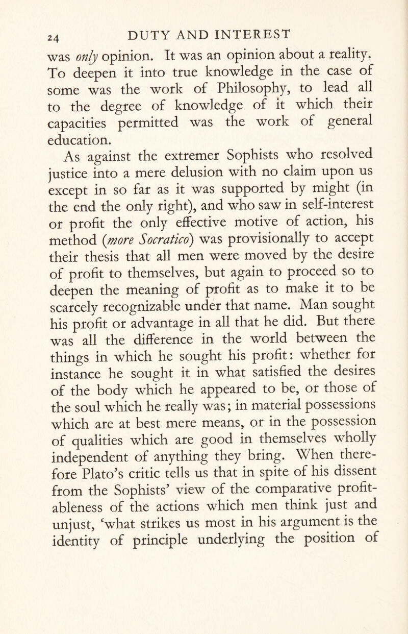 was only opinion. It was an opinion about a reality. To deepen it into true knowledge in the case of some was the work of Philosophy, to lead all to the degree of knowledge of it which their capacities permitted was the work of general education. As against the extremer Sophists who resolved justice into a mere delusion with no claim upon us except in so far as it was supported by might (in the end the only right), and who saw in self-interest or profit the only effective motive of action, his method {more Socratico) was provisionally to accept their thesis that all men were moved by the desire of profit to themselves, but again to proceed so to deepen the meaning of profit as to make it to be scarcely recognizable under that name. Man sought his profit or advantage in all that he did. But there was all the difference in the world between the things in which he sought his profit: whether for instance he sought it in what satisfied the desires of the body which he appeared to be, or those of the soul which he really was; in material possessions which are at best mere means, or in the possession of qualities which are good in themselves wholly independent of anything they bring. When there¬ fore Plato’s critic tells us that in spite of his dissent from the Sophists’ view of the comparative profit¬ ableness of the actions which men think just and unjust, ‘what strikes us most in his argument is the identity of principle underlying the position of