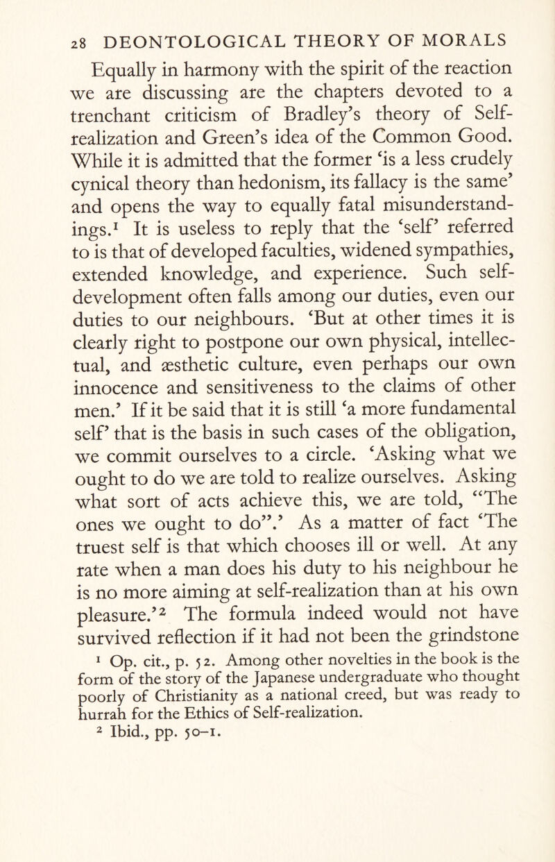 Equally in harmony with the spirit of the reaction we are discussing are the chapters devoted to a trenchant criticism of Bradley’s theory of Self- realization and Green’s idea of the Common Good. While it is admitted that the former ‘is a less crudely cynical theory than hedonism, its fallacy is the same’ and opens the way to equally fatal misunderstand¬ ings.1 It is useless to reply that the ‘self’ referred to is that of developed faculties, widened sympathies, extended knowledge, and experience. Such self¬ development often falls among our duties, even our duties to our neighbours. ‘But at other times it is clearly right to postpone our own physical, intellec¬ tual, and aesthetic culture, even perhaps our own innocence and sensitiveness to the claims of other men.’ If it be said that it is still ‘a more fundamental self’ that is the basis in such cases of the obligation, we commit ourselves to a circle. ‘Asking what we ought to do we are told to realize ourselves. Asking what sort of acts achieve this, we are told, “The ones we ought to do”.’ As a matter of fact ‘The truest self is that which chooses ill or well. At any rate when a man does his duty to his neighbour he is no more aiming at self-realization than at his own pleasure.’2 The formula indeed would not have survived reflection if it had not been the grindstone 1 Op. cit., p. 52. Among other novelties in the book is the form of the story of the Japanese undergraduate who thought poorly of Christianity as a national creed, but was ready to hurrah for the Ethics of Self-realEation.