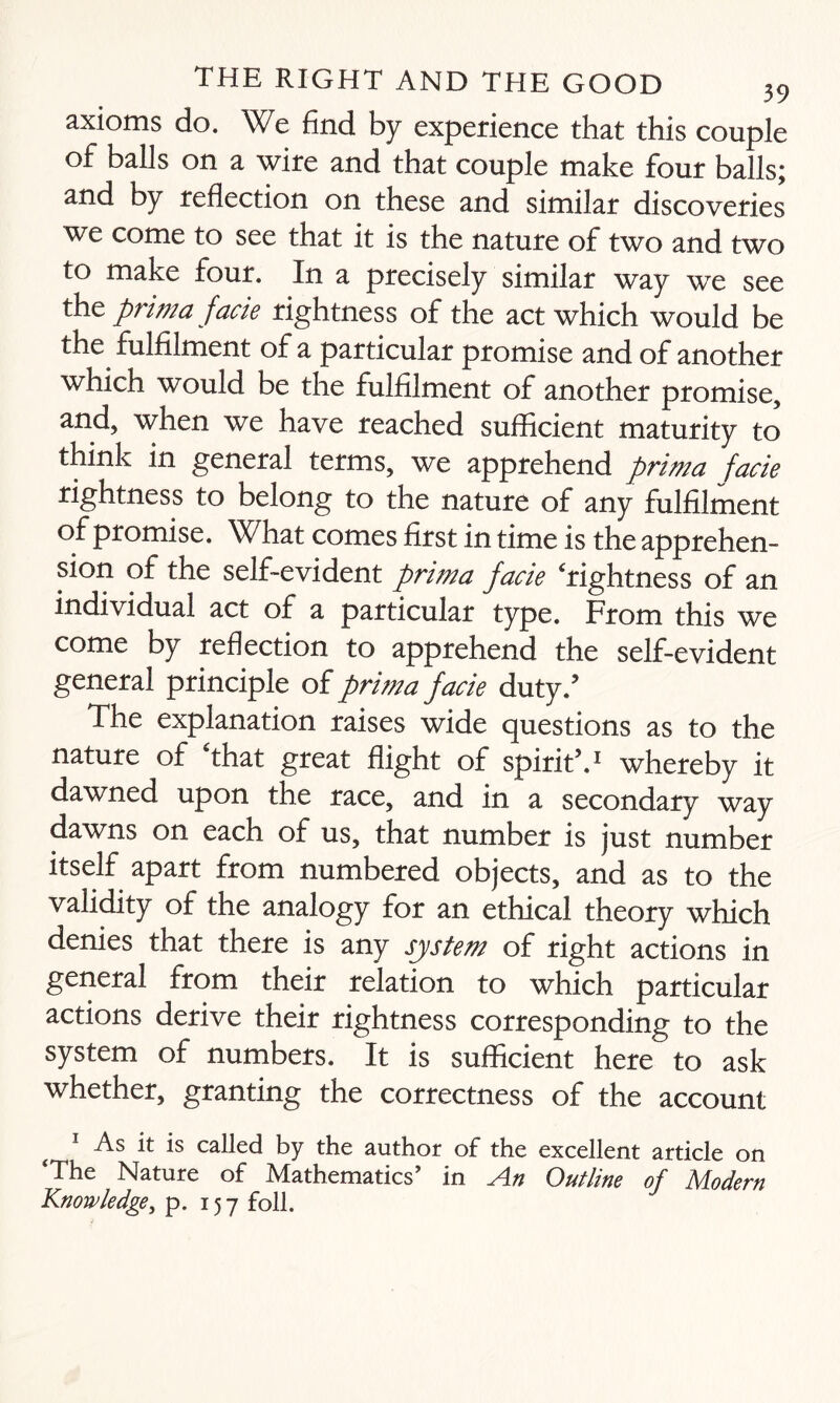 axioms do. We find by experience that this couple of balls on a wire and that couple make four balls; and by reflection on these and similar discoveries we come to see that it is the nature of two and two to make four. In a precisely similar way we see the prima facie rightness of the act which would be the fulfilment of a particular promise and of another which would be the fulfilment of another promise, and, when we have reached sufficient maturity to think in general terms, we apprehend prima facie rightness to belong to the nature of any fulfilment of promise. What comes first in time is the apprehen¬ sion of the self-evident p)rima facie Tightness of an individual act of a particular type. From this we come by reflection to apprehend the self-evident general principle of prima facie duty/ The explanation raises wide questions as to the nature of That great flight of spirit5.1 whereby it dawned upon the race, and in a secondary way dawns on each of us, that number is just number itself apart from numbered objects, and as to the validity of the analogy for an ethical theory which denies that there is any system of right actions in general from their relation to which particular actions derive their rightness corresponding to the system of numbers. It is sufficient here to ask whether, granting the correctness of the account ( 1 As it is called by the author of the excellent article on ‘The Nature of Mathematics’ in An Outline of Modern Knowledge, p. 157 foil.