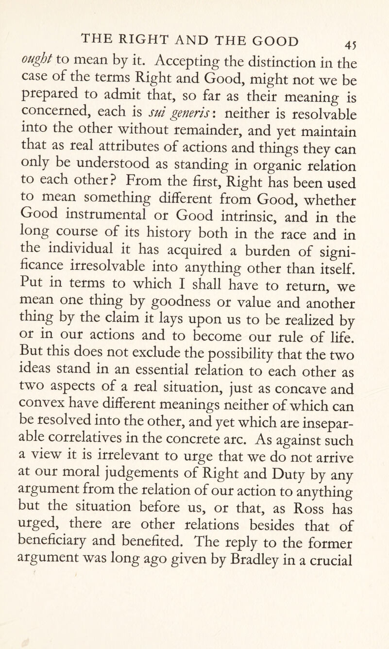 ought to mean by it. Accepting the distinction in the case of the terms Right and Good, might not we be prepared to admit that, so far as their meaning is concerned, each is sui generis: neither is resolvable into the other without remainder, and yet maintain that as real attributes of actions and things they can only be understood as standing in organic relation to each other ? From the first. Right has been used to mean something different from Good, whether Good instrumental or Good intrinsic, and in the long course of its history both in the race and in the individual it has acquired a burden of signi¬ ficance irresolvable into anything other than itself. Put in terms to which I shall have to return, we mean one thing by goodness or value and another thing by the claim it lays upon us to be realized by or in our actions and to become our rule of life. But this does not exclude the possibility that the two ideas stand in an essential relation to each other as two aspects of a real situation, just as concave and convex have different meanings neither of which can be resolved into the other, and yet which are insepar¬ able correlatives in the concrete arc. As against such a view it is irrelevant to urge that we do not arrive at our moral judgements of Right and Duty by any argument from the relation of our action to anything but the situation before us, or that, as Ross has urged, there are other relations besides that of beneficiary and benefited. The reply to the former argument was long ago given by Bradley in a crucial