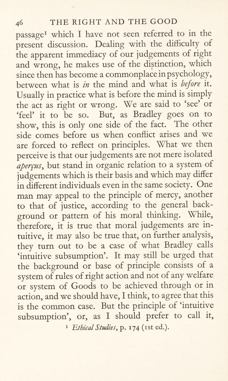 passage1 which I have not seen referred to in the present discussion. Dealing with the difficulty of the apparent immediacy of our judgements of right and wrong, he makes use of the distinction, which since then has become a commonplace in psychology, between what is in the mind and what is before it. Usually in practice what is before the mind is simply the act as right or wrong. We are said to ‘see’ or ‘feel’ it to be so. But, as Bradley goes on to show, this is only one side of the fact. The other side comes before us when conflict arises and we are forced to reflect on principles. What we then perceive is that our judgements are not mere isolated aperfus, but stand in organic relation to a system of judgements which is their basis and which may differ in different individuals even in the same society. One man may appeal to the principle of mercy, another to that of justice, according to the general back¬ ground or pattern of his moral thinking. While, therefore, it is true that moral judgements are in¬ tuitive, it may also be true that, on further analysis, they turn out to be a case of what Bradley calls ‘intuitive subsumption’. It may still be urged that the background or base of principle consists of a system of rules of right action and not of any welfare or system of Goods to be achieved through or in action, and we should have, I think, to agree that this is the common case. But the principle of ‘intuitive subsumption’, or, as I should prefer to call it, 1 'EthicalStudies, p. 174 (1st ed.).