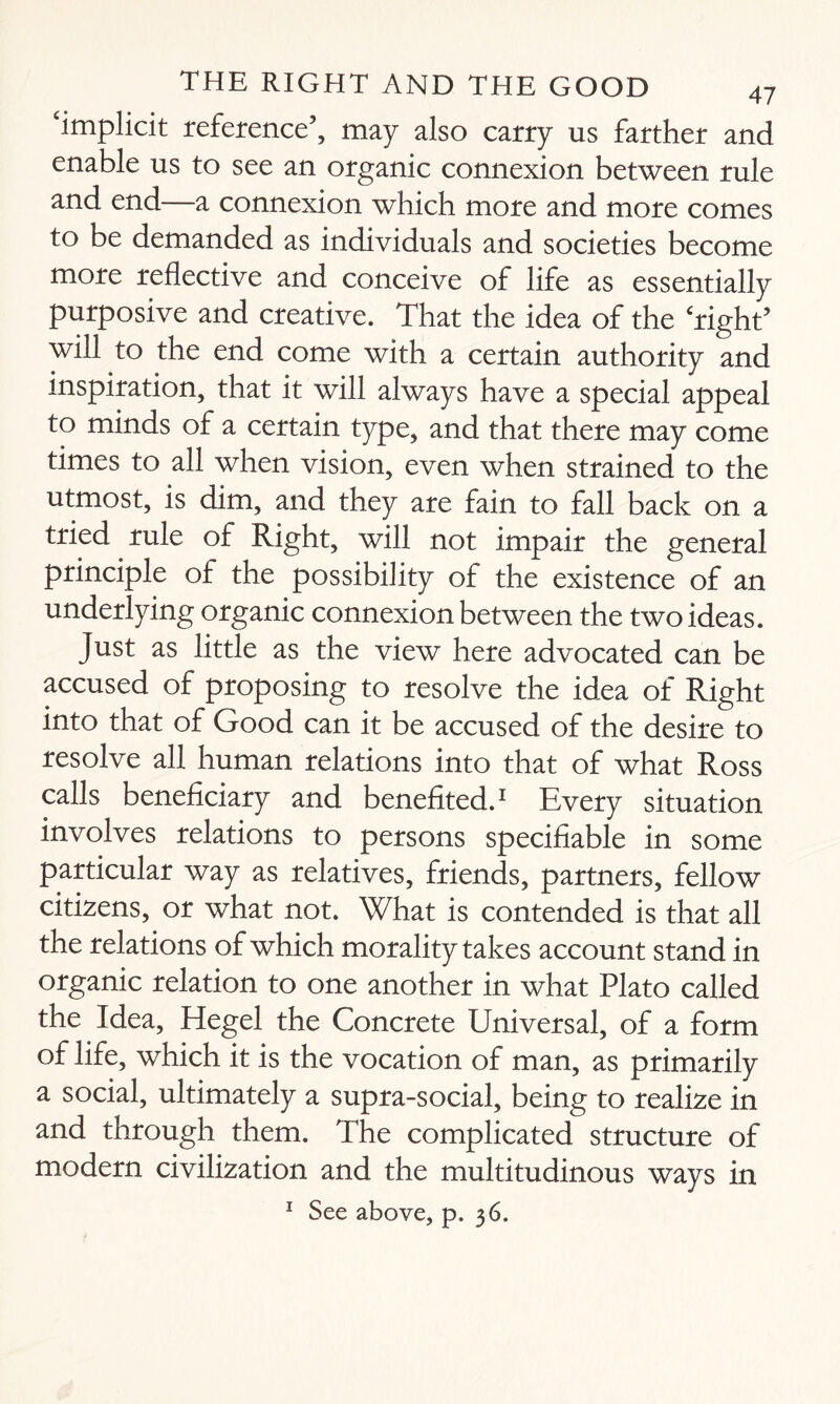 implicit reference’, may also carry us farther and enable us to see an organic connexion between rule and end—a connexion which more and more comes to be demanded as individuals and societies become more reflective and conceive of life as essentially purposive and creative. That the idea of the ‘right’ will to the end come with a certain authority and inspiration, that it will always have a special appeal to minds of a certain type, and that there may come times to all when vision, even when strained to the utmost, is dim, and they are fain to fall back on a tried rule of Right, will not impair the general principle of the possibility of the existence of an underlying organic connexion between the two ideas. Just as little as the view here advocated can be accused of proposing to resolve the idea of Right into that of Good can it be accused of the desire to resolve all human relations into that of what Ross calls beneficiary and benefited.1 Every situation involves relations to persons specifiable in some particular way as relatives, friends, partners, fellow citizens, or what not. What is contended is that all the relations of which morality takes account stand in organic relation to one another in what Plato called the Idea, Hegel the Concrete Universal, of a form of life, which it is the vocation of man, as primarily a social, ultimately a supra-social, being to realize in and through them. The complicated structure of modern civilization and the multitudinous ways in 1 See above, p. 36.