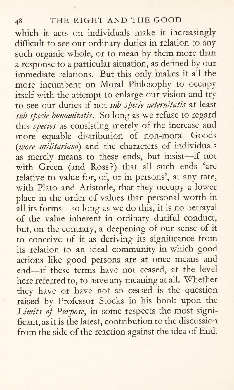 which it acts on individuals make it increasingly difficult to see our ordinary duties in relation to any such organic whole, or to mean by them more than a response to a particular situation, as defined by our immediate relations. But this only makes it all the more incumbent on Moral Philosophy to occupy itself with the attempt to enlarge our vision and try to see our duties if not sub specie aeternitatis at least sub specie humanitatis. So long as we refuse to regard this species as consisting merely of the increase and more equable distribution of non-moral Goods {more utilitariano) and the characters of individuals as merely means to these ends, but insist—if not with Green (and Ross?) that all such ends 'are relative to value for, of, or in persons’, at any rate, with Plato and Aristotle, that they occupy a lower place in the order of values than personal worth in all its forms—so long as we do this, it is no betrayal of the value inherent in ordinary dutiful conduct, but, on the contrary, a deepening of our sense of it to conceive of it as deriving its significance from its relation to an ideal community in which good actions like good persons are at once means and end—if these terms have not ceased, at the level here referred to, to have any meaning at all. Whether they have or have not so ceased is the question raised by Professor Stocks in his book upon the Li mi is of Purpose, in some respects the most signi¬ ficant, as it is the latest, contribution to the discussion from the side of the reaction against the idea of End.