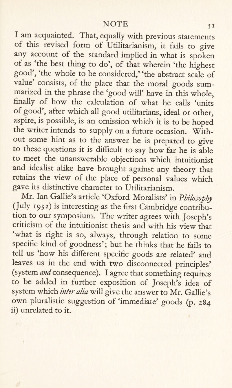 I am acquainted. That, equally with previous statements of this revised form of Utilitarianism, it fails to give any account of the standard implied in what is spoken of as The best thing to do’, of that wherein The highest good’. The whole to be considered/ The abstract scale of value’ consists, of the place that the moral goods sum¬ marized in the phrase the 'good will’ have in this whole, finally of how the calculation of what he calls ‘units of good’, after which all good utilitarians, ideal or other, aspire, is possible, is an omission which it is to be hoped the writer intends to supply on a future occasion. With¬ out some hint as to the answer he is prepared to give to these questions it is difficult to say how far he is able to meet the unanswerable objections which intuitionist and idealist alike have brought against any theory that retains the view of the place of personal values which gave its distinctive character to Utilitarianism. Mr. Ian Gallie’s article ‘Oxford Moralists’ in Philosophy (July 1932) is interesting as the first Cambridge contribu¬ tion to our symposium. The writer agrees with Joseph’s criticism of the intuitionist thesis and with his view that ‘what is right is so, always, through relation to some specific kind of goodness’; but he thinks that he fails to tell us ‘how his different specific goods are related’ and leaves us in the end with two disconnected principles’ (system and consequence). I agree that something requires to be added in further exposition of Joseph’s idea of system which inter alia will give the answer to Mr. Gallie’s own pluralistic suggestion of ‘immediate’ goods (p. 284 ii) unrelated to it.