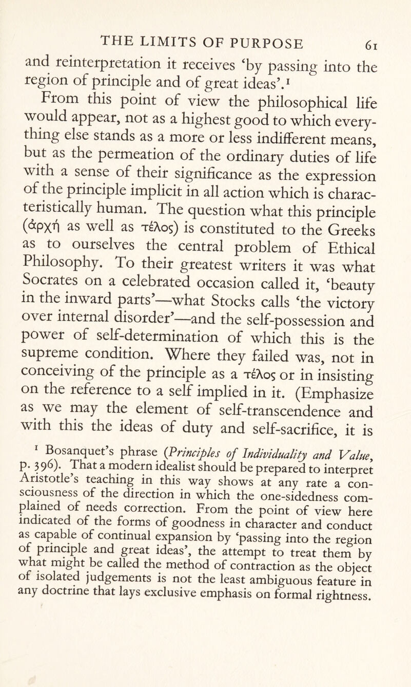 and reinterpretation it receives ‘by passing into the region of principle and of great ideas’.1 From this point of view the philosophical life would appear, not as a highest good to which every¬ thing else stands as a more or less indifferent means, but as the permeation of the ordinary duties of life with a sense of their significance as the expression of the principle implicit in all action which is charac¬ teristically human. The question what this principle (ocpxh as well as teAos) is constituted to the Greeks as to ourselves the central problem of Ethical Philosophy. To their greatest writers it was what Socrates on a celebrated occasion called it, ‘beauty in the inward parts—what Stocks calls ‘the victory over internal disorder’—and the self-possession and power of self-determination of winch this is the supreme condition. Where they failed was, not in conceiving of the principle as a teAos or in insisting on the reference to a self implied in it. (Emphasize as we may the element of self-transcendence and with this the ideas of duty and self-sacrifice, it is Bosanquet s phrase {Principles of Individuality and Value, p. 3 96). That a modern idealist should be prepared to interpret Aristotle’s teaching in this way shows at any rate a con¬ sciousness of the direction in which the one-sidedness com¬ plained of needs correction. Prom the point of view here indicated of the forms of goodness in character and conduct as capable of continual expansion by ‘passing into the region of principle and great ideas’, the attempt to treat them by what might be called the method of contraction as the object of isolated judgements is not the least ambiguous feature in any doctrine that lays exclusive emphasis on formal rightness.