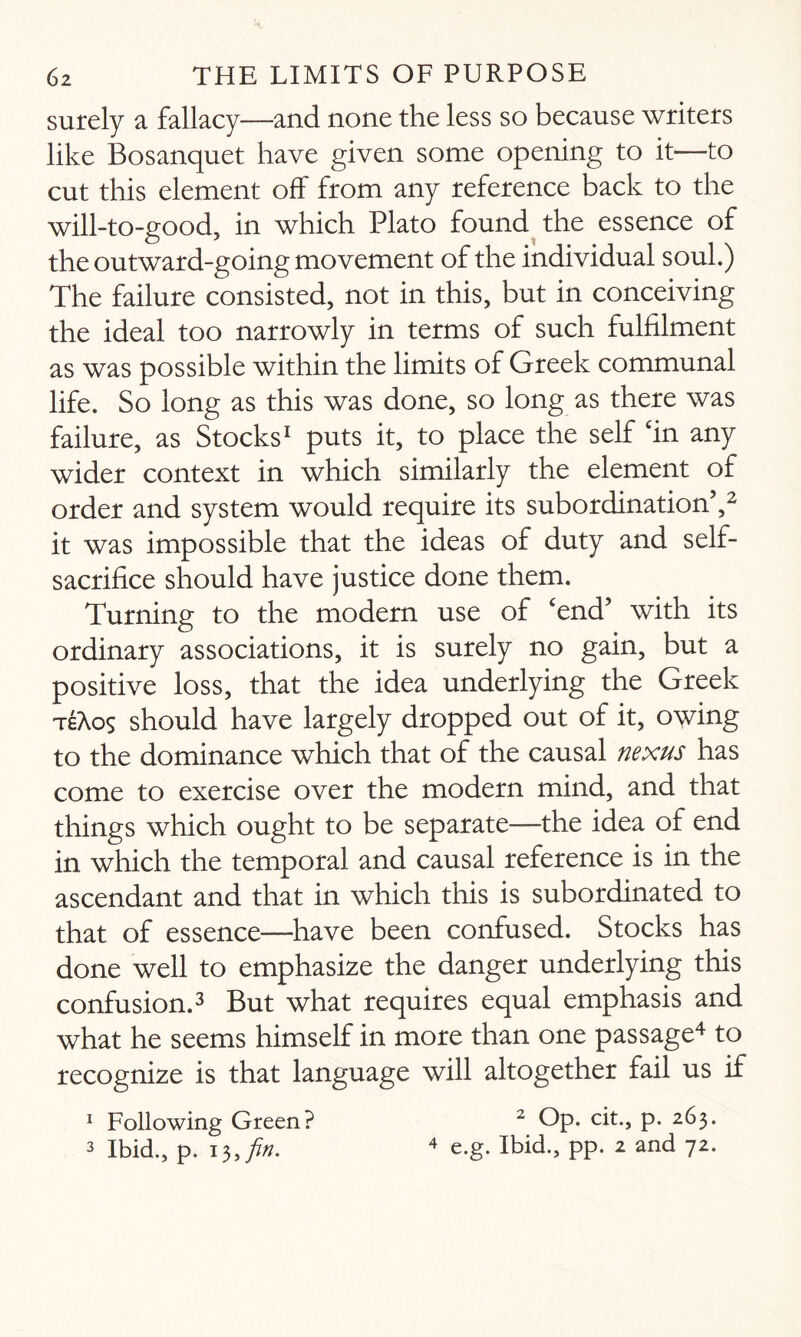 surely a fallacy—and none the less so because writers like Bosanquet have given some opening to it—to cut this element off from any reference back to the will-to-good, in which Plato found the essence of the outward-going movement of the individual soul.) The failure consisted, not in this, but in conceiving the ideal too narrowly in terms of such fulfilment as was possible within the limits of Greek communal life. So long as this was done, so long as there was failure, as Stocks1 puts it, to place the self ‘in any wider context in which similarly the element of order and system would require its subordination5,2 it was impossible that the ideas of duty and self- sacrifice should have justice done them. Turning to the modern use of ‘end5 with its ordinary associations, it is surely no gain, but a positive loss, that the idea underlying the Greek teAos should have largely dropped out of it, owing to the dominance which that of the causal nexus has come to exercise over the modern mind, and that things which ought to be separate—the idea of end in which the temporal and causal reference is in the ascendant and that in which this is subordinated to that of essence—have been confused. Stocks has done well to emphasize the danger underlying this confusion.3 But what requires equal emphasis and what he seems himself in more than one passage4 to recognize is that language will altogether fail us if 1 Following Green? 2 Op. cit., p. 263. 3 Ibid., p. 13, fin. 4 e.g. Ibid., pp. 2 and 72.