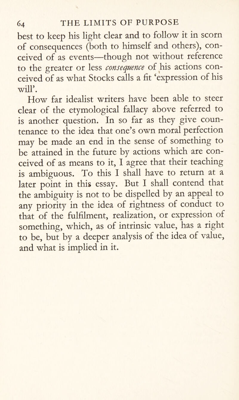 best to keep his light clear and to follow it in scorn of consequences (both to himself and others), con¬ ceived of as events—though not without reference to the greater or less consequence of his actions con¬ ceived of as what Stocks calls a fit ‘expression of his will’. How far idealist writers have been able to steer clear of the etymological fallacy above referred to is another question. In so far as they give coun¬ tenance to the idea that one’s own moral perfection may be made an end in the sense of something to be attained in the future by actions which are con¬ ceived of as means to it, I agree that their teaching is ambiguous. To this I shall have to return at a later point in this essay. But I shall contend that the ambiguity is not to be dispelled by an appeal to any priority in the idea of rightness of conduct to that of the fulfilment, realization, or expression of something, which, as of intrinsic value, has a right to be, but by a deeper analysis of the idea of value, and what is implied in it.