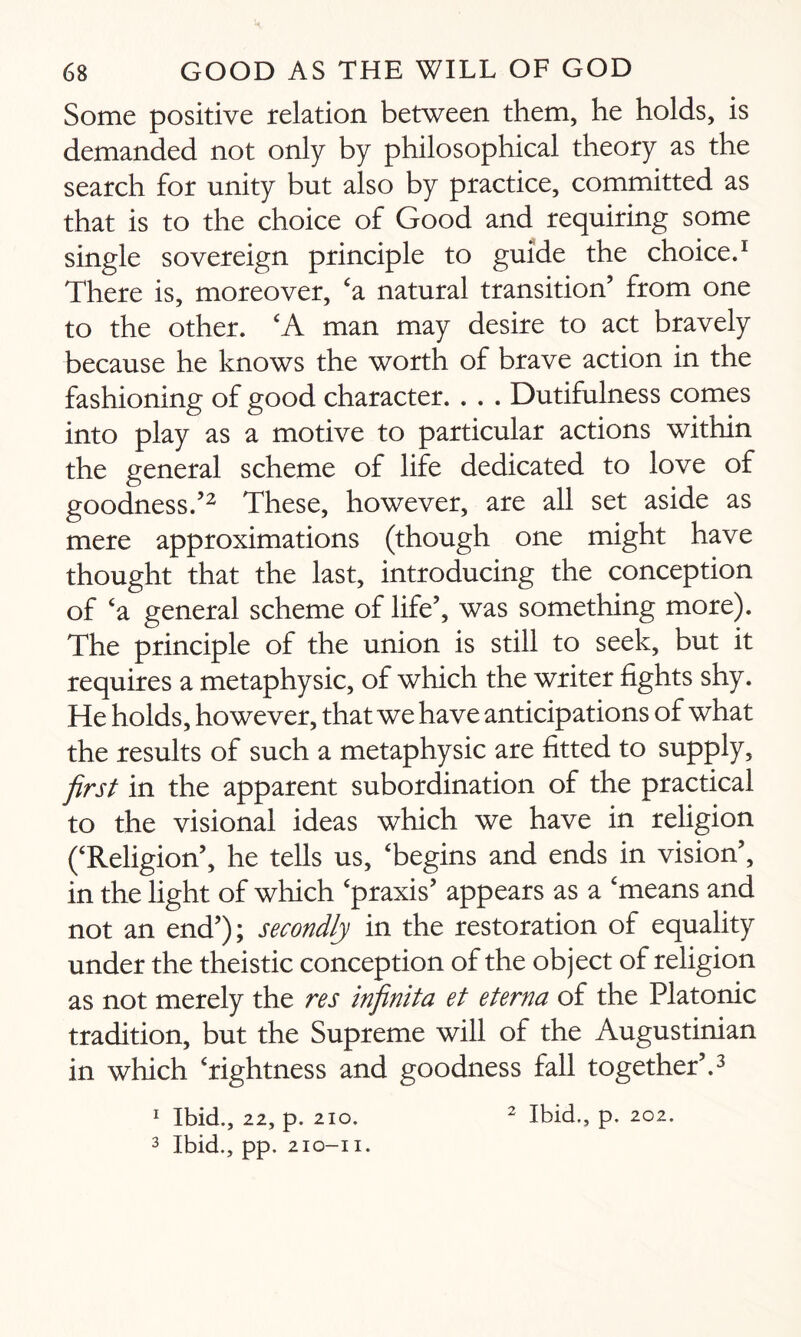 Some positive relation between them, he holds, is demanded not only by philosophical theory as the search for unity but also by practice, committed as that is to the choice of Good and requiring some single sovereign principle to guide the choice.1 There is, moreover, ‘a natural transition’ from one to the other. ‘A man may desire to act bravely because he knows the worth of brave action in the fashioning of good character. . . . Dutifulness comes into play as a motive to particular actions within the general scheme of life dedicated to love of goodness.’2 These, however, are all set aside as mere approximations (though one might have thought that the last, introducing the conception of ‘a general scheme of life’, was something more). The principle of the union is still to seek, but it requires a metaphysic, of which the writer fights shy. He holds, however, that we have anticipations of what the results of such a metaphysic are fitted to supply, first in the apparent subordination of the practical to the visional ideas which we have in religion (‘Religion’, he tells us, ‘begins and ends in vision’, in the light of which ‘praxis’ appears as a ‘means and not an end’); secondly in the restoration of equality under the theistic conception of the object of religion as not merely the res infinita et eterna of the Platonic tradition, but the Supreme will of the Augustinian in which ‘rightness and goodness fall together’.3 1 Ibid., 22, p. 2io. 2 Ibid., p. 202. 3 Ibid., pp. 210-11.