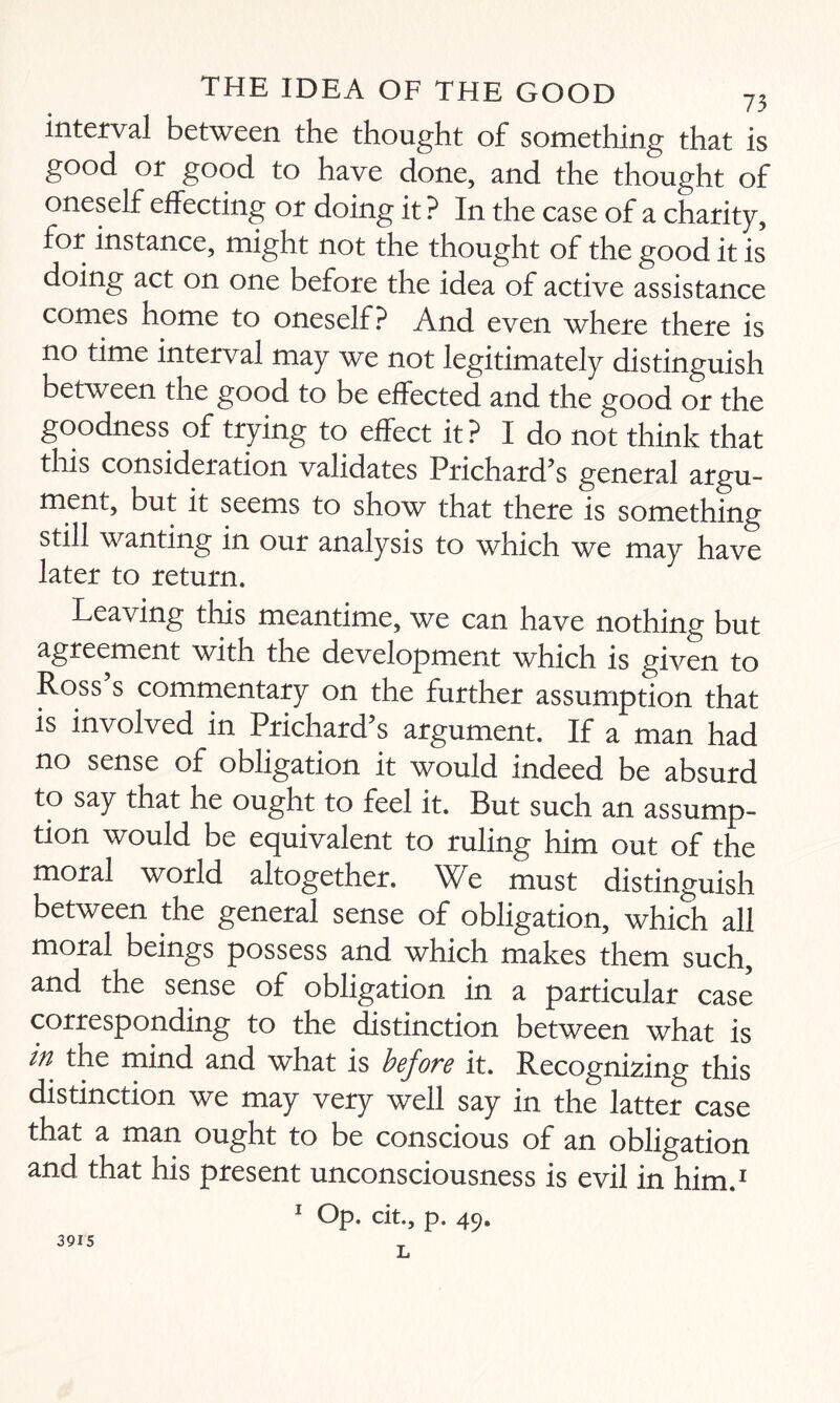 interval between the thought of something that is good or good to have done, and the thought of oneself effecting or doing it ? In the case of a charity, for instance, might not the thought of the good it is doing act on one before the idea of active assistance comes home to oneself? And even where there is no time interval may we not legitimately distinguish between the good to be effected and the good or the goodness of trying to effect it ? I do not think that this consideration validates Prichard’s general argu¬ ment, but it seems to show that there is something still wanting in our analysis to which we may have later to return. Leaving this meantime, we can have nothing but agreement with the development which is given to Ross s commentary on the further assumption that is involved in Prichard’s argument. If a man had no sense of obligation it would indeed be absurd to say that he ought to feel it. But such an assump¬ tion would be equivalent to ruling him out of the moral world altogether. We must distinguish between the general sense of obligation, which all moral beings possess and which makes them such, and the sense of obligation in a particular case corresponding to the distinction between what is in the mind and what is before it. Recognizing this distinction we may very well say in the latter case that a man ought to be conscious of an obligation and that his present unconsciousness is evil in him.1 1 Op. cit., p. 49. L 3915