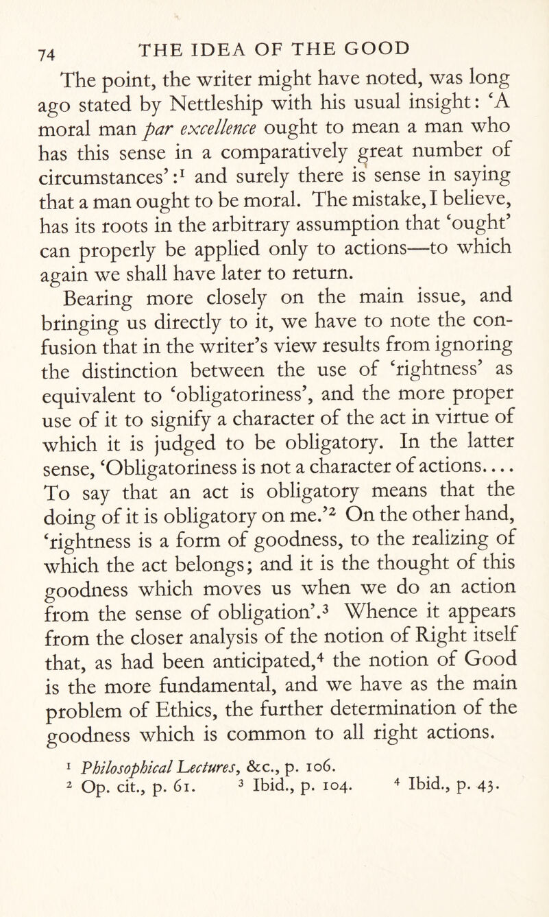 The point, the writer might have noted, was long ago stated by Nettleship with his usual insight: 'A moral man par excellence ought to mean a man who has this sense in a comparatively great number of circumstances’:1 and surely there is sense in saying that a man ought to be moral. The mistake, I believe, has its roots in the arbitrary assumption that 'ought’ can properly be applied only to actions—to which again we shall have later to return. Bearing more closely on the main issue, and bringing us directly to it, we have to note the con¬ fusion that in the writer’s view results from ignoring the distinction between the use of 'rightness’ as equivalent to 'obligatoriness’, and the more proper use of it to signify a character of the act in virtue of which it is judged to be obligatory. In the latter sense, 'Obligatoriness is not a character of actions.... To say that an act is obligatory means that the doing of it is obligatory on me.’2 On the other hand, 'rightness is a form of goodness, to the realizing of which the act belongs; and it is the thought of this goodness which moves us when we do an action from the sense of obligation’.3 Whence it appears from the closer analysis of the notion of Right itself that, as had been anticipated,4 the notion of Good is the more fundamental, and we have as the main problem of Ethics, the further determination of the goodness which is common to all right actions. 1 Philosophical Lectures, &c., p. 106. 2 Op. cit., p. 61. 3 Ibid., p. 104. 4 Ibid., p. 43.