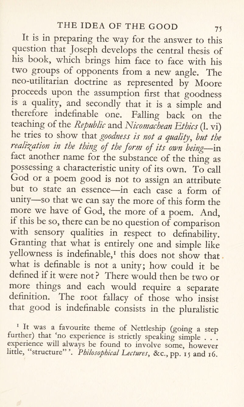 It is in preparing the way for the answer to this question that Joseph develops the central thesis of his book, which brings him face to face with his two groups of opponents from a new angle. The neo-utilitarian doctrine as represented by Moore proceeds upon the assumption first that goodness is a quality, and secondly that it is a simple and therefore indefinable one. Falling back on the teaching of the Republic and Nicomachean Ethics (1. vi) he tries to show that goodness is not a quality, but the realisation in the thing of the form of its own being—-in fact another name for the substance of the thing as possessing a characteristic unity of its own. To call God or a poem good is not to assign an attribute but to state an essence—in each case a form of unity—so that we can say the more of this form the more we have of God, the more of a poem. And, if this be so, there can be no question of comparison with sensory qualities in respect to definability. Granting that what is entirely one and simple like yellowness is indefinable,1 this does not show that what is definable is not a unity; how could it be defined if it were not ? There would then be two or more things and each would require a separate definition. The root fallacy of those who insist that good is indefinable consists in the pluralistic 1 It was a favourite theme of Nettleship (going a step further) that ‘no experience is strictly speaking simple . . experience will always be found to involve some, however little, “structure” Philosophical Lectures, &c., pp. 15 and 16.