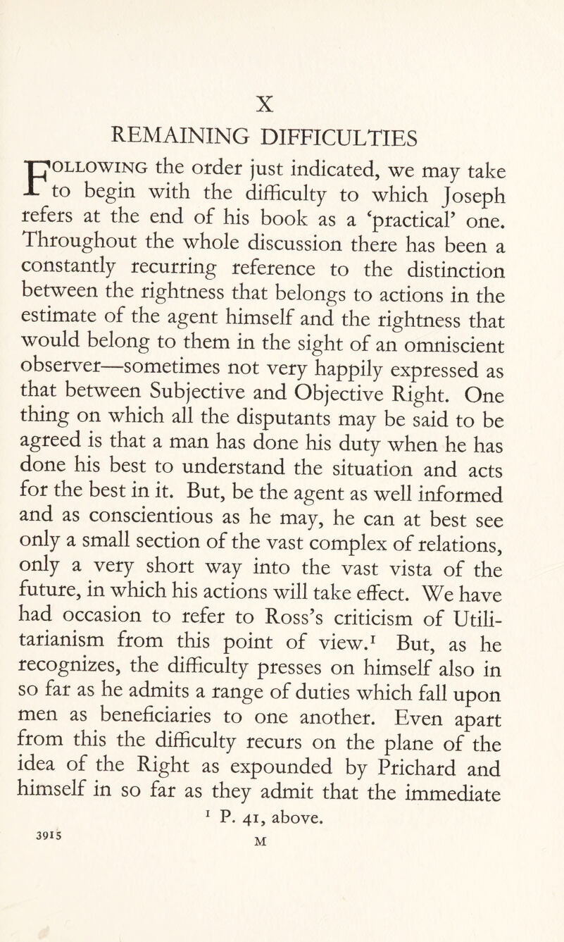 X REMAINING DIFFICULTIES Following the order just indicated, we may take to begin with the difficulty to which Joseph refers at the end of his book as a ‘practical’ one. Throughout the whole discussion there has been a constantly recurring reference to the distinction between the rightness that belongs to actions in the estimate of the agent himself and the rightness that would belong to them in the sight of an omniscient observer—sometimes not very happily expressed as that between Subjective and Objective Right. One thing on which all the disputants may be said to be agreed is that a man has done his duty when he has done his best to understand the situation and acts for the best in it. But, be the agent as well informed and as conscientious as he may, he can at best see only a small section of the vast complex of relations, only a very short way into the vast vista of the future, in which his actions will take effect. We have had occasion to refer to Ross’s criticism of Utili¬ tarianism from this point of view.1 But, as he recognizes, the difficulty presses on himself also in so far as he admits a range of duties which fall upon men as beneficiaries to one another. Even apart from this the difficulty recurs on the plane of the idea of the Right as expounded by Prichard and himself in so far as they admit that the immediate 1 P. 41, above. 3915