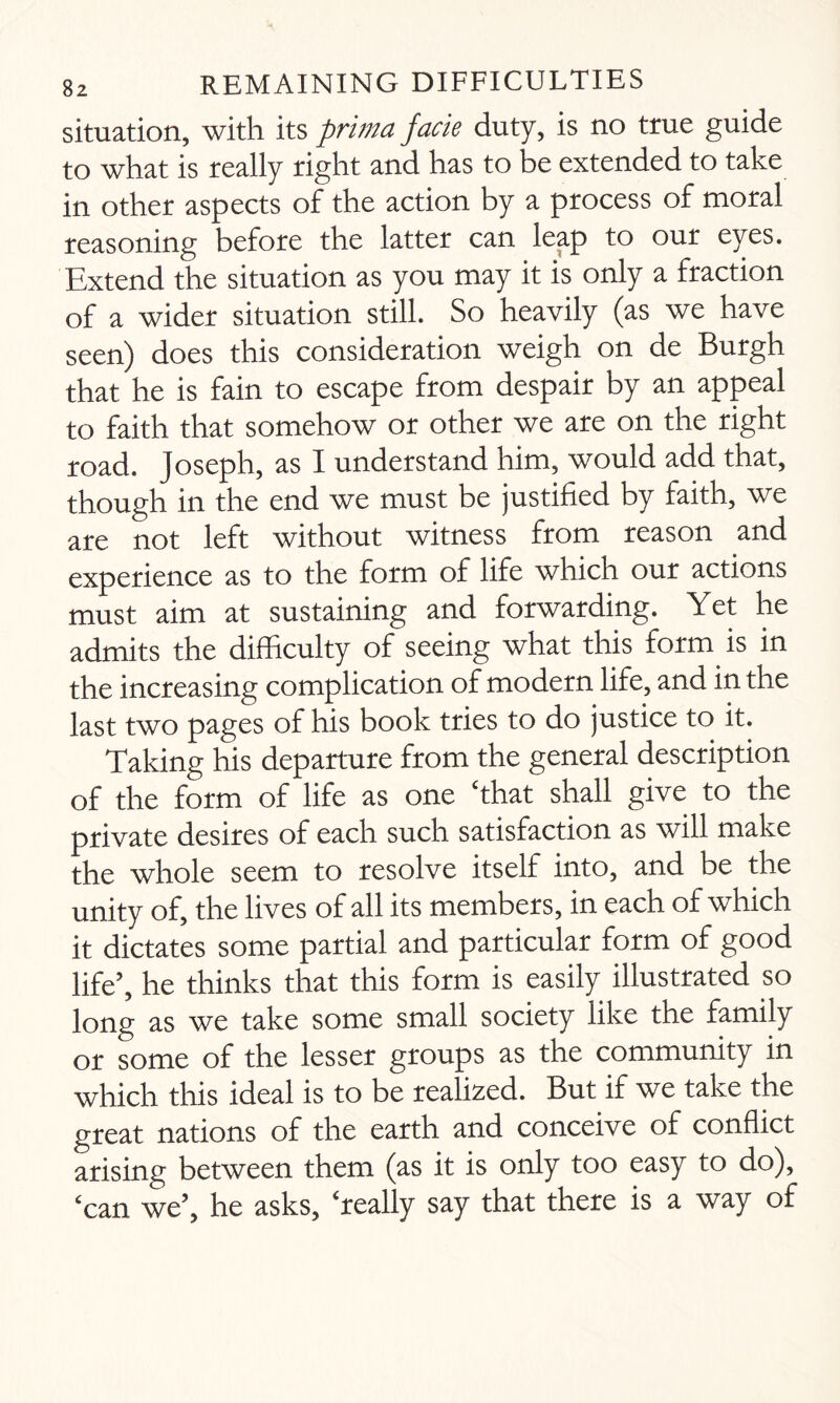 situation, with its prima facie duty, is no true guide to what is really right and has to be extended to take in other aspects of the action by a process of moral reasoning before the latter can leap to our eyes. Extend the situation as you may it is only a fraction of a wider situation still. So heavily (as we have seen) does this consideration weigh on de Burgh that he is fain to escape from despair by an appeal to faith that somehow or other we are on the right road. Joseph, as I understand him, would add that, though in the end we must be justified by faith, we are not left without witness from reason and experience as to the form of life which our actions must aim at sustaining and forwarding. Yet he admits the difficulty of seeing what this form is in the increasing complication of modern life, and in the last two pages of his book tries to do justice to it. Taking his departure from the general description of the form of life as one ‘that shall give to the private desires of each such satisfaction as will make the whole seem to resolve itself into, and be the unity of, the lives of all its members, in each of which it dictates some partial and particular form of good life’, he thinks that this form is easily illustrated so long as we take some small society like the family or some of the lesser groups as the community in which this ideal is to be realized. But if we take the great nations of the earth and conceive of conflict arising between them (as it is only too easy to do), ‘can we’, he asks, ‘really say that there is a way of