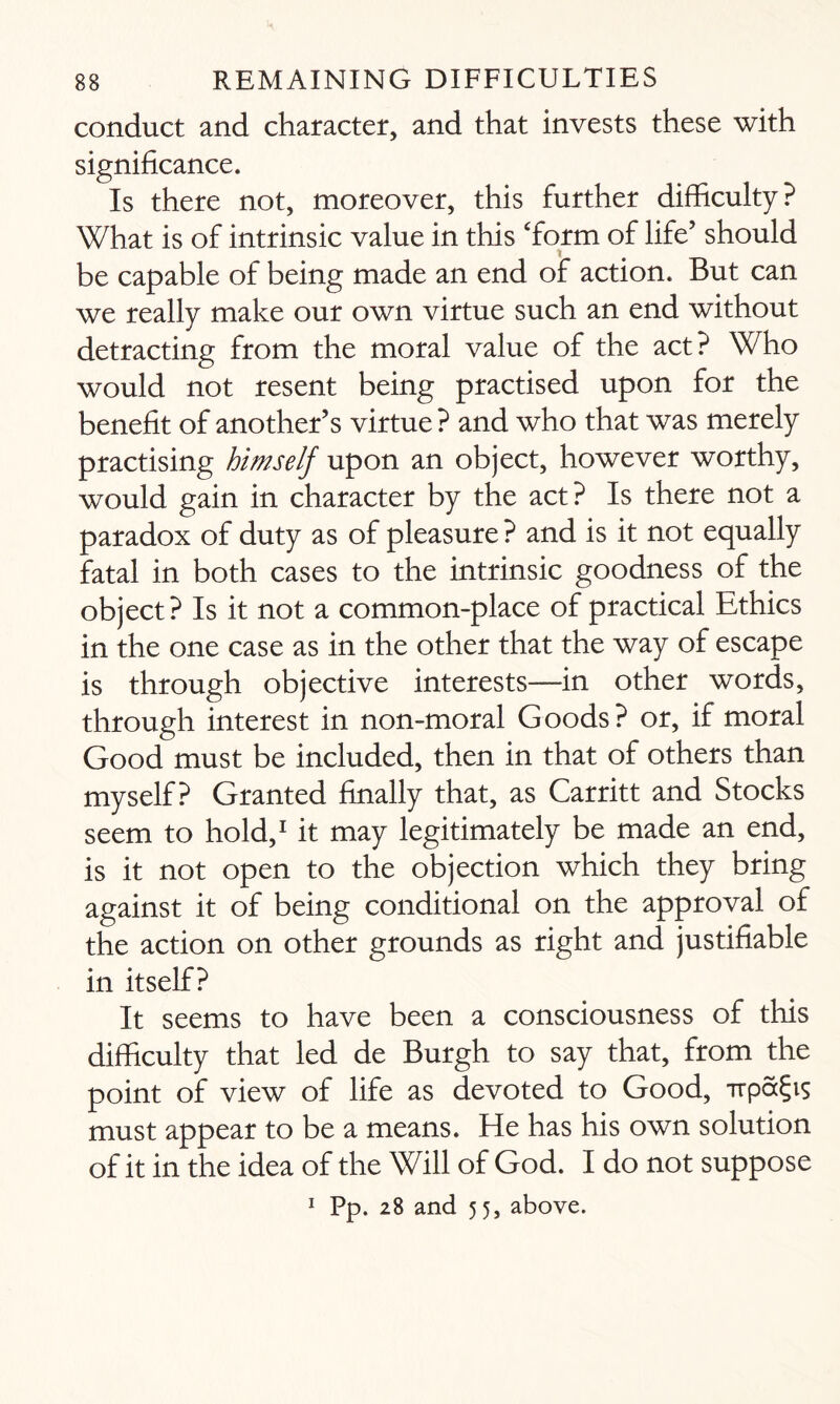 conduct and character, and that invests these with significance. Is there not, moreover, this further difficulty? What is of intrinsic value in this ‘form of life’ should be capable of being made an end of action. But can we really make our own virtue such an end without detracting from the moral value of the act? Who would not resent being practised upon for the benefit of another’s virtue ? and who that was merely practising himself upon an object, however worthy, would gain in character by the act? Is there not a paradox of duty as of pleasure ? and is it not equally fatal in both cases to the intrinsic goodness of the object? Is it not a common-place of practical Ethics in the one case as in the other that the way of escape is through objective interests—in other words, through interest in non-moral Goods? or, if moral Good must be included, then in that of others than myself? Granted finally that, as Carritt and Stocks seem to hold,1 it may legitimately be made an end, is it not open to the objection which they bring against it of being conditional on the approval of the action on other grounds as right and justifiable in itself? It seems to have been a consciousness of this difficulty that led de Burgh to say that, from the point of view of life as devoted to Good, Ttpa^is must appear to be a means. He has his own solution of it in the idea of the Will of God. I do not suppose 1 Pp. 28 and 55, above.